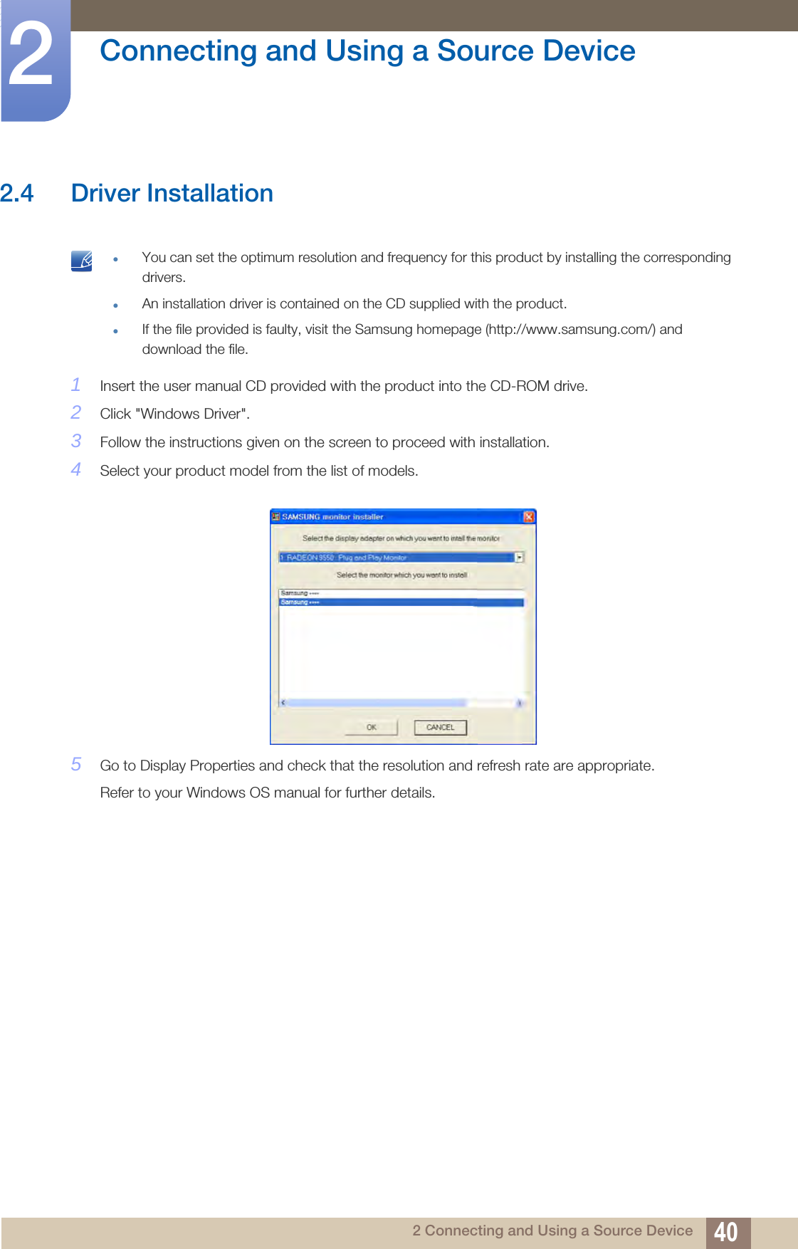 40Connecting and Using a Source Device22 Connecting and Using a Source Device2.4 Driver Installation You can set the optimum resolution and frequency for this product by installing the corresponding drivers.An installation driver is contained on the CD supplied with the product.If the file provided is faulty, visit the Samsung homepage (http://www.samsung.com/) and download the file. 1Insert the user manual CD provided with the product into the CD-ROM drive.2Click &quot;Windows Driver&quot;.3Follow the instructions given on the screen to proceed with installation.4Select your product model from the list of models.5Go to Display Properties and check that the resolution and refresh rate are appropriate.Refer to your Windows OS manual for further details.