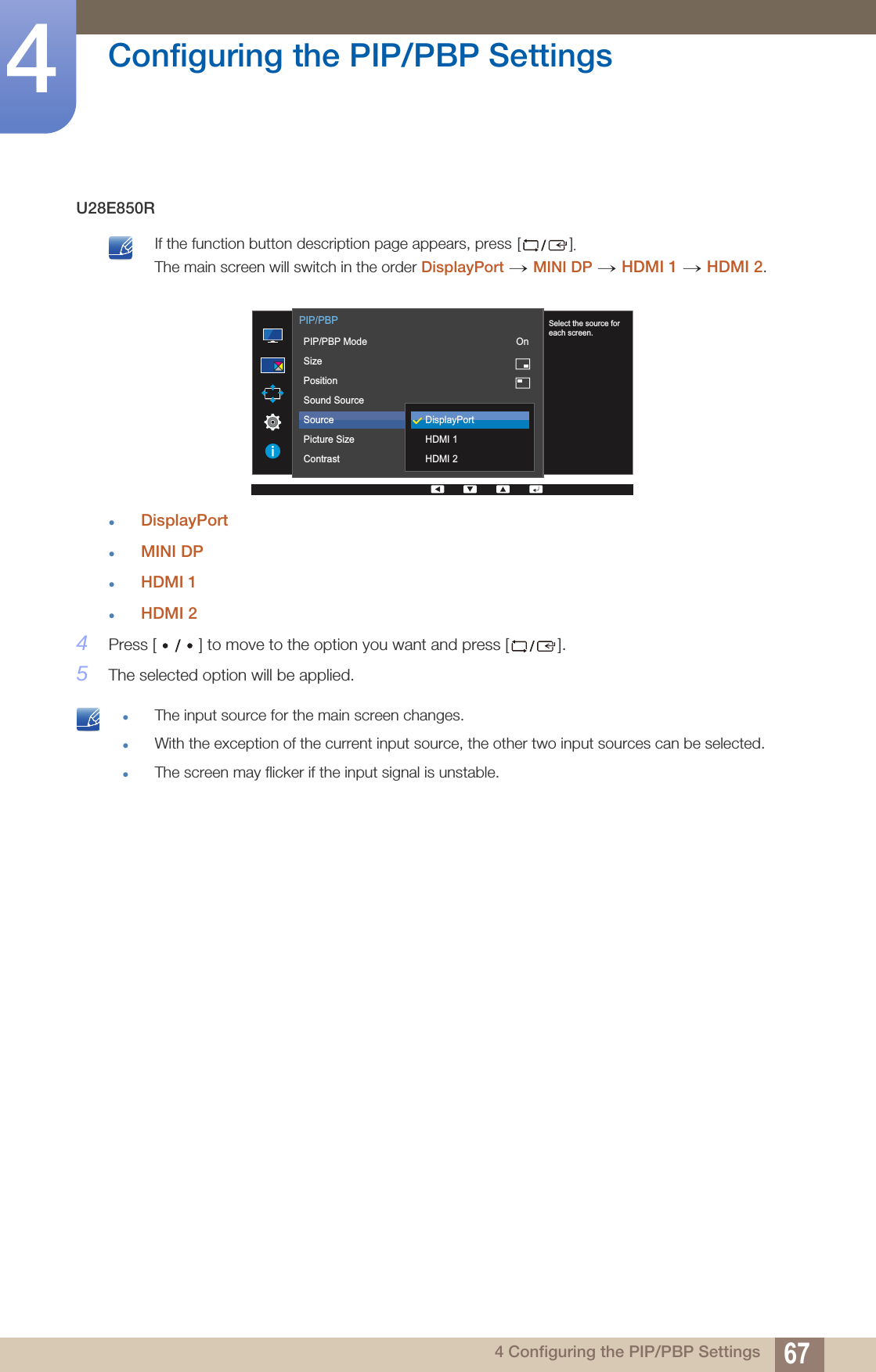 67Configuring the PIP/PBP Settings44 Configuring the PIP/PBP SettingsU28E850R If the function button description page appears, press []. The main screen will switch in the order DisplayPort MINI DP HDMI 1 HDMI 2. DisplayPortMINI DPHDMI 1HDMI 24Press [ ] to move to the option you want and press [ ].5The selected option will be applied. The input source for the main screen changes.With the exception of the current input source, the other two input sources can be selected.The screen may flicker if the input signal is unstable. → →  →       Select the source foreach screen.  PIP/PBPPIP/PBP ModeSizePositionSound SourceSourcePicture SizeContrastDisplayPortHDMI 1HDMI 2 On
