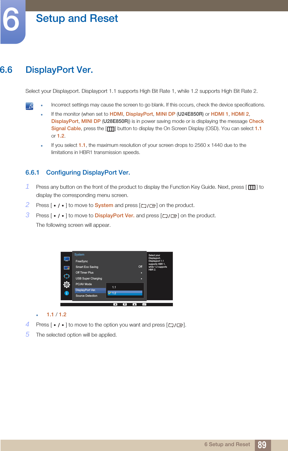89Setup and Reset66 Setup and Reset6.6 DisplayPort Ver.Select your Displayport. Displayport 1.1 supports High Bit Rate 1, while 1.2 supports High Bit Rate 2. Incorrect settings may cause the screen to go blank. If this occurs, check the device specifications.If the monitor (when set to HDMI, DisplayPort, MINI DP (U24E850R) or HDMI 1, HDMI 2, DisplayPort, MINI DP (U28E850R)) is in power saving mode or is displaying the message Check Signal Cable, press the [ ] button to display the On Screen Display (OSD). You can select 1.1 or 1.2.If you select 1.1, the maximum resolution of your screen drops to 2560 x 1440 due to the limitations in HBR1 transmission speeds. 6.6.1 Configuring DisplayPort Ver.1Press any button on the front of the product to display the Function Key Guide. Next, press [ ] to display the corresponding menu screen.2Press [ ] to move to System and press [ ] on the product.3Press [ ] to move to DisplayPort Ver. and press [ ] on the product.The following screen will appear.1.1 / 1.24Press [ ] to move to the option you want and press [ ].5The selected option will be applied.OffAuto  Select yourDisplayport.Displayport 1.1supports HBR 1,while 1.2 supportsHBR 2.FreeSyncSmart Eco SavingOff Timer PlusUSB Super ChargingPC/AV ModeDisplayPort Ver.Source DetectionSystem1.11.2