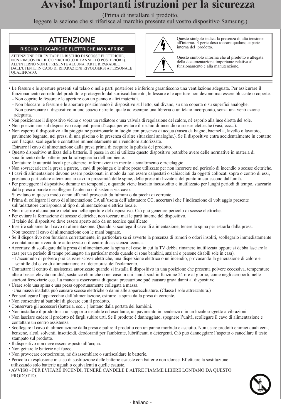 - Italiano -• Le fessure e le aperture presenti sul telaio o nelle parti posteriore e inferiore garantiscono una ventilazione adeguata. Per assicurare il   funzionamento corretto del prodotto e proteggerlo dal surriscaldamento, le fessure e le aperture non devono mai essere bloccate o coperte.- Non coprire le fessure e le aperture con un panno o altri materiali.- Non bloccare le fessure e le aperture posizionando il dispositivo sul letto, sul divano, su una coperta o su superfici analoghe.- Non posizionare il dispositivo in uno spazio ristretto, quale ad esempio una libreria o un telaio incorporato, senza una ventilazione    adeguata.• Non posizionare il dispositivo vicino o sopra un radiatore o una valvola di regolazione del calore, né esporlo alla luce diretta del sole.• Non posizionare sul dispositivo recipienti pieni d&apos;acqua per evitare il rischio di incendio o scosse elettriche (vasi, ecc...).• Non esporre il dispositivo alla pioggia né posizionarlo in luoghi con presenza di acqua (vasca da bagno, bacinella, lavello o lavatoio,   pavimento bagnato, nei pressi di una piscina o in presenza di altre situazioni analoghe.). Se il dispositivo entra accidentalmente in contatto  con l’acqua, scollegarlo e contattare immediatamente un rivenditore autorizzato.Estrarre il cavo di alimentazione dalla presa prima di eseguire la pulizia del prodotto.• Questo dispositivo utilizza delle batterie. Il paese in cui si utilizza questo dispositivo potrebbe avere delle normative in materia di  smaltimento delle batterie per la salvaguardia dell’ambiente.   Contattare le autorità locali per ottenere  informazioni in merito a smaltimento e riciclaggio.• Non sovraccaricare la presa a parete, i cavi di prolunga o le altre prese utilizzate per non incorrere nel pericolo di incendio o scosse elettriche.• I cavi di alimentazione devono essere posizionati in modo da non essere calpestati o schiacciati da oggetti collocati sopra o contro di essi,   prestando particolare attenzione ai cavi in prossimità delle spine, delle prese uti lizzate e del punto in cui escono dall&apos;unità.• Per proteggere il dispositivo durante un temporale, o quando viene lasciato incustodito e inutilizzato per lunghi periodi di tempo, staccarlo  dalla presa a parete e scollegare l’antenna o il sistema via cavo.   Si evitano in questo modo danni all&apos;unità provocati da fulmini o da picchi di corrente.• Prima di collegare il cavo di alimentazione CA all’uscita dell’adattatore CC, accertarsi che l’indicazione di volt aggio presente  sull’adattatore corrisponda al tipo di alimentazione elettrica locale.• Non inserire alcuna parte metallica nelle aperture del dispositivo. Ciò può generare pericolo di scosse elettriche.• Per evitare la formazione di scosse elettriche, non toccare mai le parti interne del dispositivo.Il telaio del dispositivo deve essere aperto solo da un tecnico qualificato.• Inserire saldamente il cavo di alimentazione. Quando si scollega il cavo di alimentazione, tenere la spina per estrarla dalla presa. Non toccare il cavo di alimentazione con le mani bagnate. • Se il dispositivo non funziona correttamente, in particolare se si avverte la presenza di rumori o odori insoliti, scollegarlo immediatamente  e contattare un rivenditore autorizzato o il centro di assistenza tecnica.• Accertarsi di scollegare dalla presa di alimentazione la spina nel caso in cui la TV debba rimanere inutilizzata oppure si debba lasciare la  casa per un periodo di tempo prolungato (in particolar modo quando ci sono bambini, anziani o persone disabili sole in casa).- L&apos;accumulo di polvere può causare scosse elettriche, una dispersione elettrica o un incendio, provocando la generazione di calore e     scintille dal cavo di alimentazione e il deteriorasi dell&apos;isolamento.• Contattare il centro di assistenza autorizzato quando si installa il dispositivo in una posizione che presenta polvere eccessiva, temperature  alte o basse, elevata umidità, sostanze chimiche o nel caso in cui l&apos;unità sarà in funzione 24 ore al giorno, come negli aeroporti, nelle  stazioni ferroviarie ecc. La mancata osservanza di questa precauzione può causare gravi danni al dispositivo. • Usare solo una spina e una presa opportunamente collegata a massa.  - Una massa inadatta può causare scosse elettriche o danni alle apparecchiature. (Classe l solo attrezzatura.)• Per scollegare l’apparecchio dall’alimentazione, estrarre la spina dalla presa di corrente. • Non consentire ai bambini di giocare con il prodotto.• Conservare gli accessori (batteria, ecc…) lontano dalla portata dei bambini.• Non installare il prodotto su un supporto instabile od oscillante, un pavimento in pendenza o in un locale soggetto a vibrazioni.• Non lasciare cadere il prodotto né fargli subire urti. Se il prodotto è danneggiato, spegnere l’unità, scollegare il cavo di alimentazione e  contattare un centro assistenza.• Scollegare il cavo di alimentazione dalla presa e pulire il prodotto con un panno morbido e asciutto. Non usare prodotti chimici quali cera,  benzene, alcol, solventi, insetticidi, deodoranti per l&apos;ambiente, lubrificanti o detergenti. Ciò può danneggiare l’aspetto o cancellare il testo  stampato sul prodotto.• Il dispositivo non deve essere esposto all’acqua.• Non gettare le batterie nel fuoco.• Non provocare cortocircuito, né disassemblare o surriscaldare le batterie.• Pericolo di esplosione in caso di sostituzione delle batterie esauste con batterie non idonee. Effettuare la sostituzione   utilizzando solo batterie uguali o equivalenti a quelle esauste.• AVVISO - PER EVITARE INCENDI, TENERE CANDELE E ALTRE FIAMME LIBERE LONTANO DA QUESTO   PRODOTTO.ATTENZIONEATTENZIONE:PER EVITARE IL RISCHIO DI SCOSSE ELETTRICHE, NON RIMUOVERE IL COPERCHIO (O IL PANNELLO POSTERIORE). ALL&apos;INTERNO NON È PRESENTE ALCUNA PARTE RIPARABILE DALL&apos;UTENTE.IN CASO DI RIPARAZIONI RIVOLGERSI A PERSONALEQUALIFICATO.RISCHIO DI SCARICHE ELETTRICHE NON APRIREQuesto simbolo indica la presenza di alta tensione all&apos;interno. È pericoloso toccare qualunque parte  interna del  prodotto.Questo simbolo informa che al prodotto è allegata della documentazione importante relativa al  funzionamento e alla manutenzione.  Avviso! Importanti istruzioni per la sicurezza(Prima di installare il prodotto,  leggere la sezione che si riferisce al marchio presente sul vostro dispositivo Samsung.)