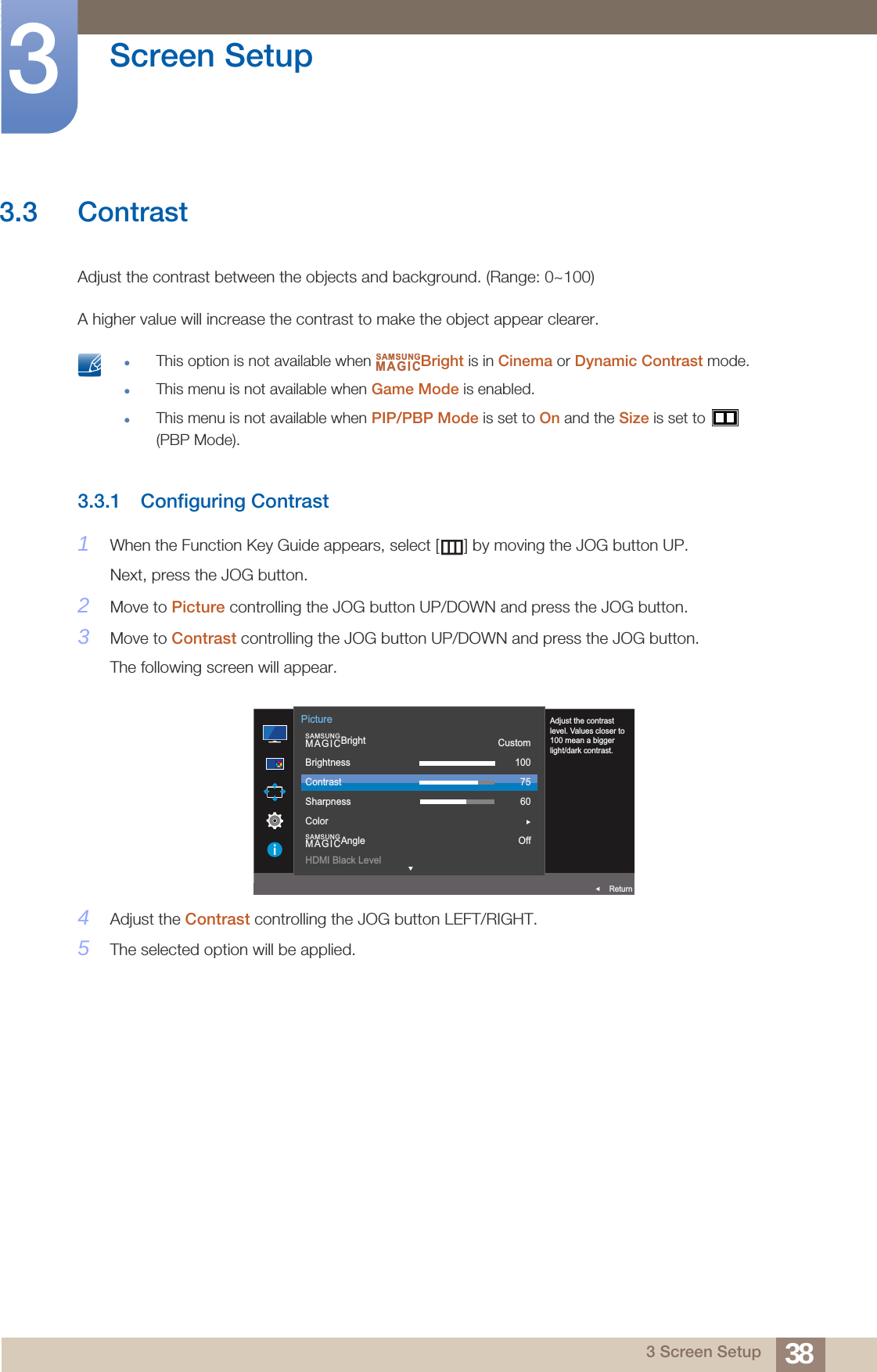 38Screen Setup33 Screen Setup3.3 ContrastAdjust the contrast between the objects and background. (Range: 0~100)A higher value will increase the contrast to make the object appear clearer. This option is not available when  Bright is in Cinema or Dynamic Contrast mode.This menu is not available when Game Mode is enabled.This menu is not available when PIP/PBP Mode is set to On and the Size is set to   (PBP Mode). 3.3.1 Configuring Contrast1When the Function Key Guide appears, select [ ] by moving the JOG button UP. Next, press the JOG button.2Move to Picture controlling the JOG button UP/DOWN and press the JOG button.3Move to Contrast controlling the JOG button UP/DOWN and press the JOG button.The following screen will appear.4Adjust the Contrast controlling the JOG button LEFT/RIGHT.5The selected option will be applied.SAMSUNGMAGICAUTO  SAMSUNGMAGICBrightSAMSUNGMAGICAngleBrightnessContrastSharpnessColorHDMI Black LevelCustom1007560OffReturnPictureAdjust the contrast level. Values closer to 100 mean a bigger light/dark contrast.