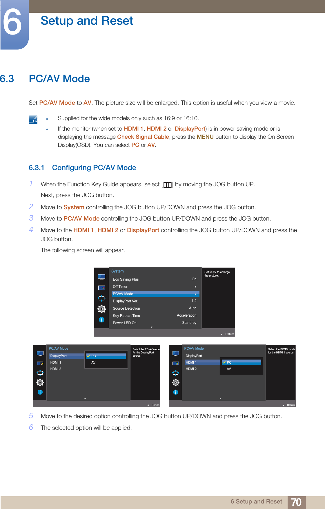 70Setup and Reset66 Setup and Reset6.3 PC/AV ModeSet PC/AV Mode to AV. The picture size will be enlarged. This option is useful when you view a movie. Supplied for the wide models only such as 16:9 or 16:10.If the monitor (when set to HDMI 1, HDMI 2 or DisplayPort) is in power saving mode or is displaying the message Check Signal Cable, press the MENU button to display the On Screen Display(OSD). You can select PC or AV. 6.3.1 Configuring PC/AV Mode1When the Function Key Guide appears, select [ ] by moving the JOG button UP. Next, press the JOG button.2Move to System controlling the JOG button UP/DOWN and press the JOG button.3Move to PC/AV Mode controlling the JOG button UP/DOWN and press the JOG button.4Move to the HDMI 1, HDMI 2 or DisplayPort controlling the JOG button UP/DOWN and press the JOG button.The following screen will appear.5Move to the desired option controlling the JOG button UP/DOWN and press the JOG button.6The selected option will be applied.On1.2AutoAccelerationStand-by  Set to AV to enlargethe picture.Eco Saving PlusOff TimerPC/AV ModeDisplayPort Ver.Source DetectionKey Repeat TimePower LED OnSystemReturn  Select the PC/AV modefor the DisplayPortsource.DisplayPortHDMI 1HDMI 2PC/AV ModeReturnPCAV  Select the PC/AV modefor the HDMI 1 source.DisplayPortHDMI 1HDMI 2PC/AV ModeReturnPCAV