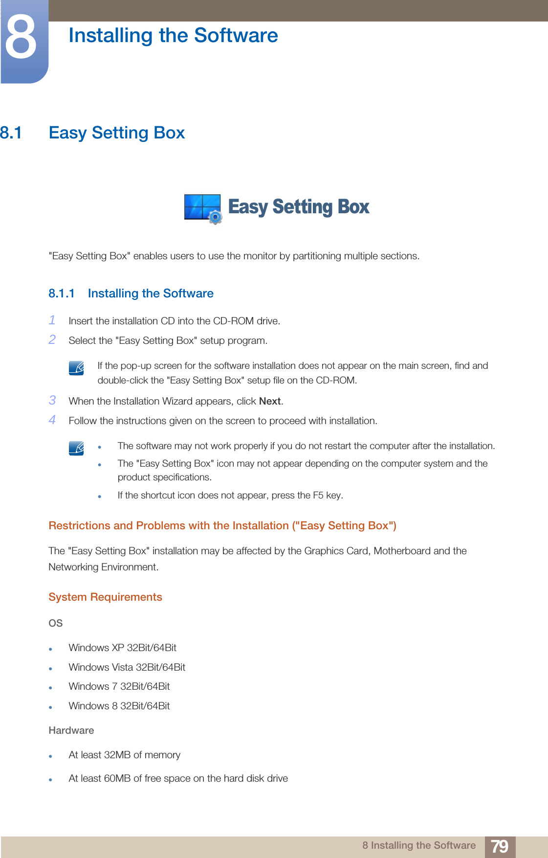 798 Installing the Software8  Installing the Software8.1 Easy Setting Box&quot;Easy Setting Box&quot; enables users to use the monitor by partitioning multiple sections.8.1.1 Installing the Software1Insert the installation CD into the CD-ROM drive.2Select the &quot;Easy Setting Box&quot; setup program. If the pop-up screen for the software installation does not appear on the main screen, find and double-click the &quot;Easy Setting Box&quot; setup file on the CD-ROM. 3When the Installation Wizard appears, click Next.4Follow the instructions given on the screen to proceed with installation. The software may not work properly if you do not restart the computer after the installation.The &quot;Easy Setting Box&quot; icon may not appear depending on the computer system and the product specifications.If the shortcut icon does not appear, press the F5 key. Restrictions and Problems with the Installation (&quot;Easy Setting Box&quot;)The &quot;Easy Setting Box&quot; installation may be affected by the Graphics Card, Motherboard and the Networking Environment.System RequirementsOSWindows XP 32Bit/64BitWindows Vista 32Bit/64BitWindows 7 32Bit/64BitWindows 8 32Bit/64BitHardwareAt least 32MB of memoryAt least 60MB of free space on the hard disk driveEasy Setting Box