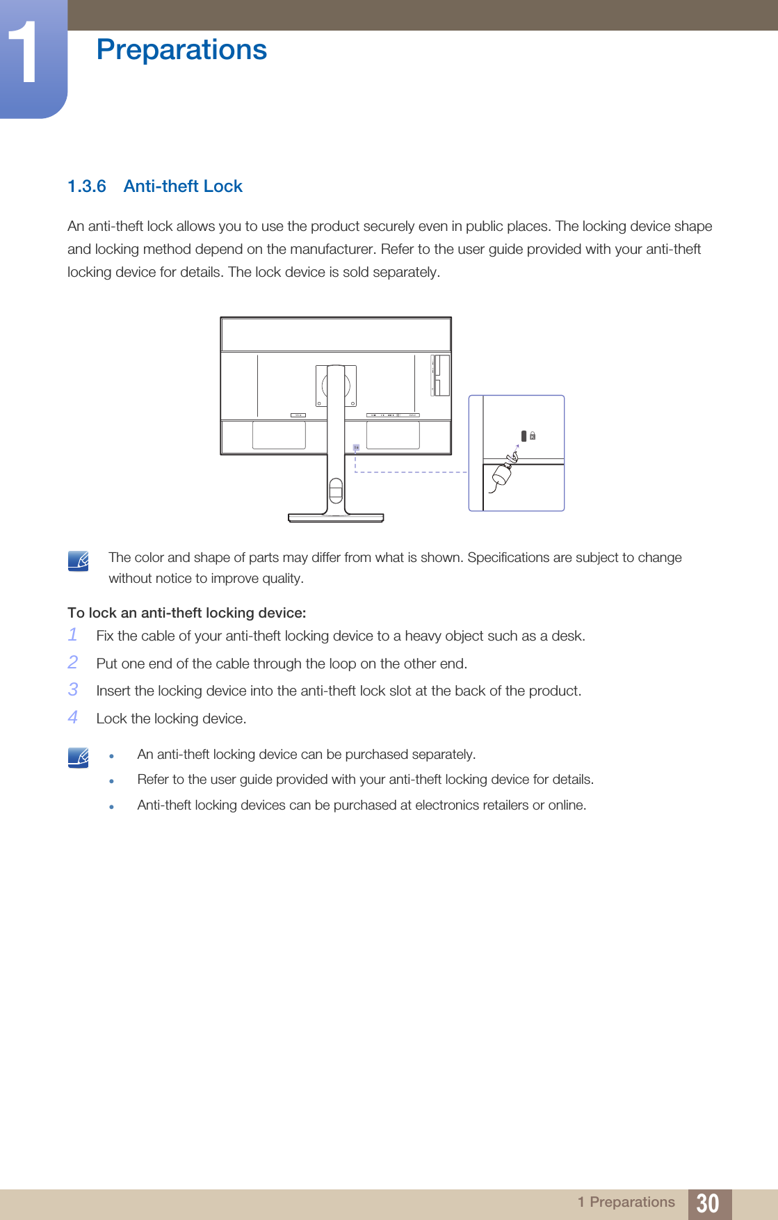 30Preparations11 Preparations1.3.6 Anti-theft LockAn anti-theft lock allows you to use the product securely even in public places. The locking device shape and locking method depend on the manufacturer. Refer to the user guide provided with your anti-theft locking device for details. The lock device is sold separately. The color and shape of parts may differ from what is shown. Specifications are subject to change without notice to improve quality. To lock an anti-theft locking device: 1Fix the cable of your anti-theft locking device to a heavy object such as a desk.2Put one end of the cable through the loop on the other end.3Insert the locking device into the anti-theft lock slot at the back of the product.4Lock the locking device. An anti-theft locking device can be purchased separately.Refer to the user guide provided with your anti-theft locking device for details.Anti-theft locking devices can be purchased at electronics retailers or online. 