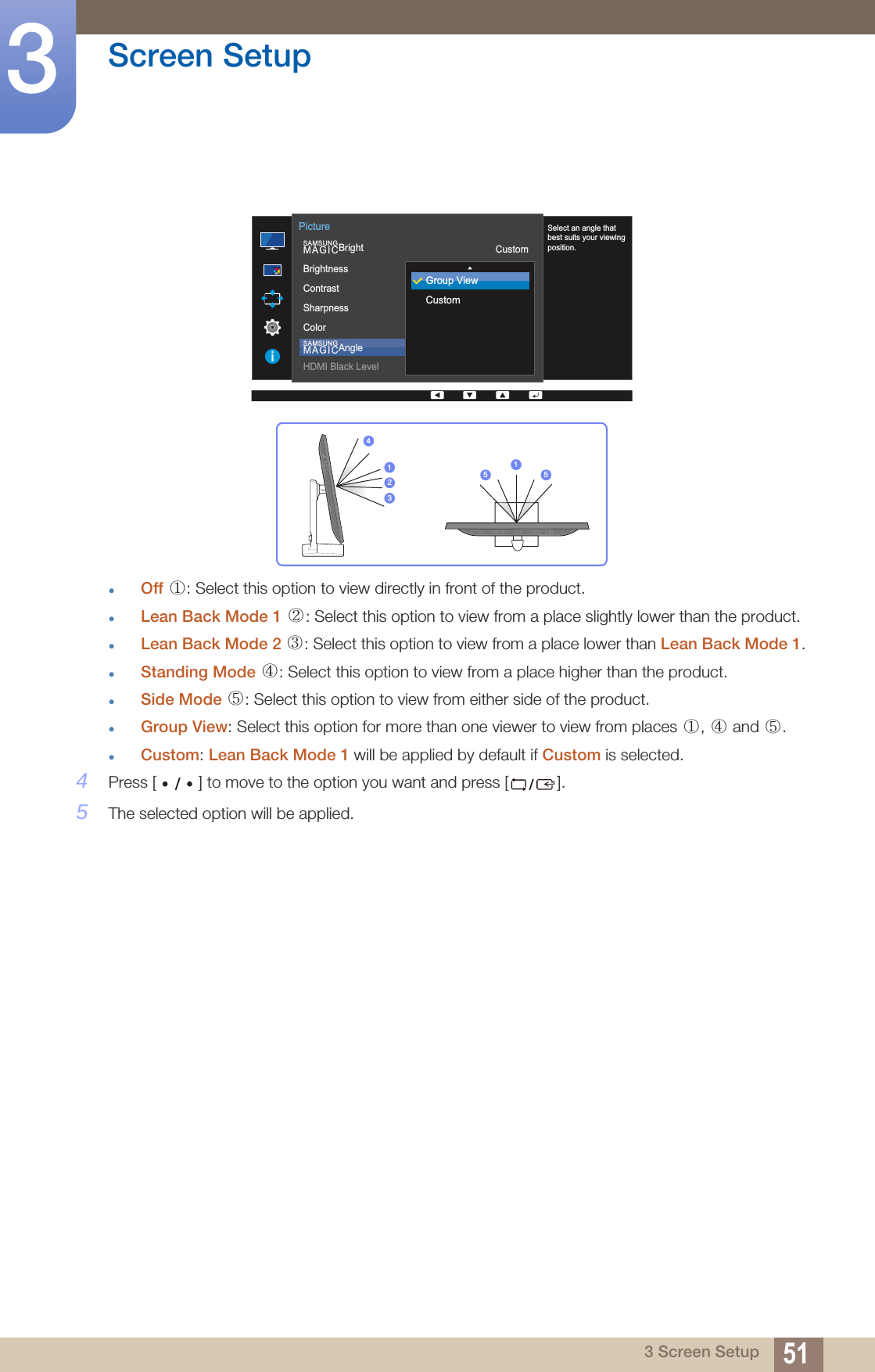 51Screen Setup33 Screen SetupOff  : Select this option to view directly in front of the product.Lean Back Mode 1  : Select this option to view from a place slightly lower than the product.Lean Back Mode 2  : Select this option to view from a place lower than Lean Back Mode 1.Standing Mode  : Select this option to view from a place higher than the product.Side Mode  : Select this option to view from either side of the product.Group View: Select this option for more than one viewer to view from places  ,   and  .Custom: Lean Back Mode 1 will be applied by default if Custom is selected.4Press [ ] to move to the option you want and press [ ].5The selected option will be applied.  SAMSUNGMAGICBrightSAMSUNGMAGICAngleBrightnessContrastSharpnessColorHDMI Black LevelCustom1007560OffPictureSelect an angle that best suits your viewing position.Group ViewCustom423115 5①② ③④⑤①④⑤