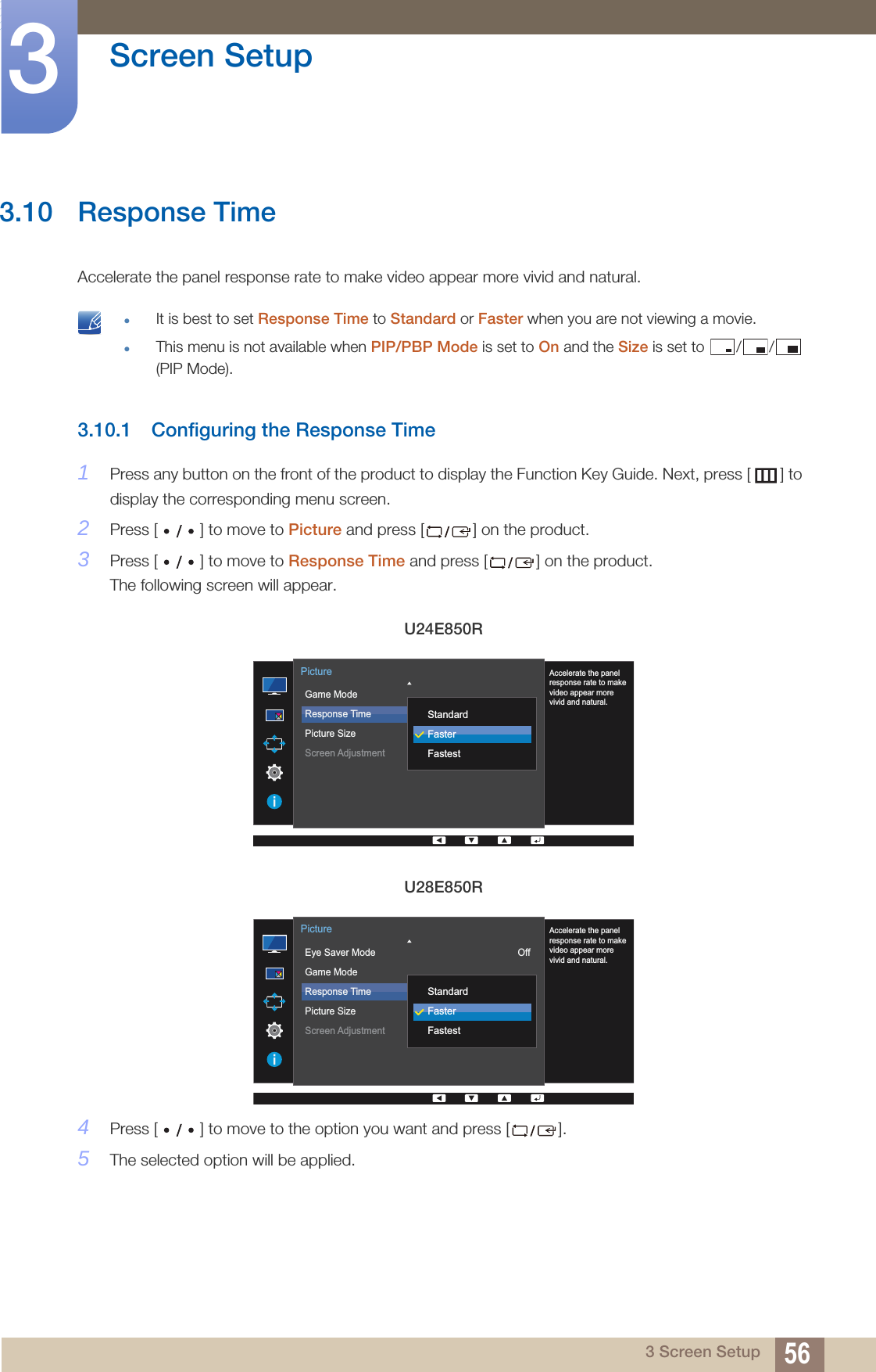 56Screen Setup33 Screen Setup3.10 Response TimeAccelerate the panel response rate to make video appear more vivid and natural. It is best to set Response Time to Standard or Faster when you are not viewing a movie.This menu is not available when PIP/PBP Mode is set to On and the Size is set to  / /  (PIP Mode). 3.10.1 Configuring the Response Time1Press any button on the front of the product to display the Function Key Guide. Next, press [ ] to display the corresponding menu screen. 2Press [ ] to move to Picture and press [ ] on the product.3Press [ ] to move to Response Time and press [ ] on the product. The following screen will appear.4Press [ ] to move to the option you want and press [ ].5The selected option will be applied.U24E850RU28E850R  Game ModeResponse TimePicture SizeScreen Adjustment 16:9PictureAccelerate the panelresponse rate to makevideo appear morevivid and natural.StandardFasterFastest  Eye Saver ModeGame ModeResponse TimePicture SizeScreen AdjustmentOff16:9PictureAccelerate the panelresponse rate to makevideo appear morevivid and natural.StandardFasterFastest
