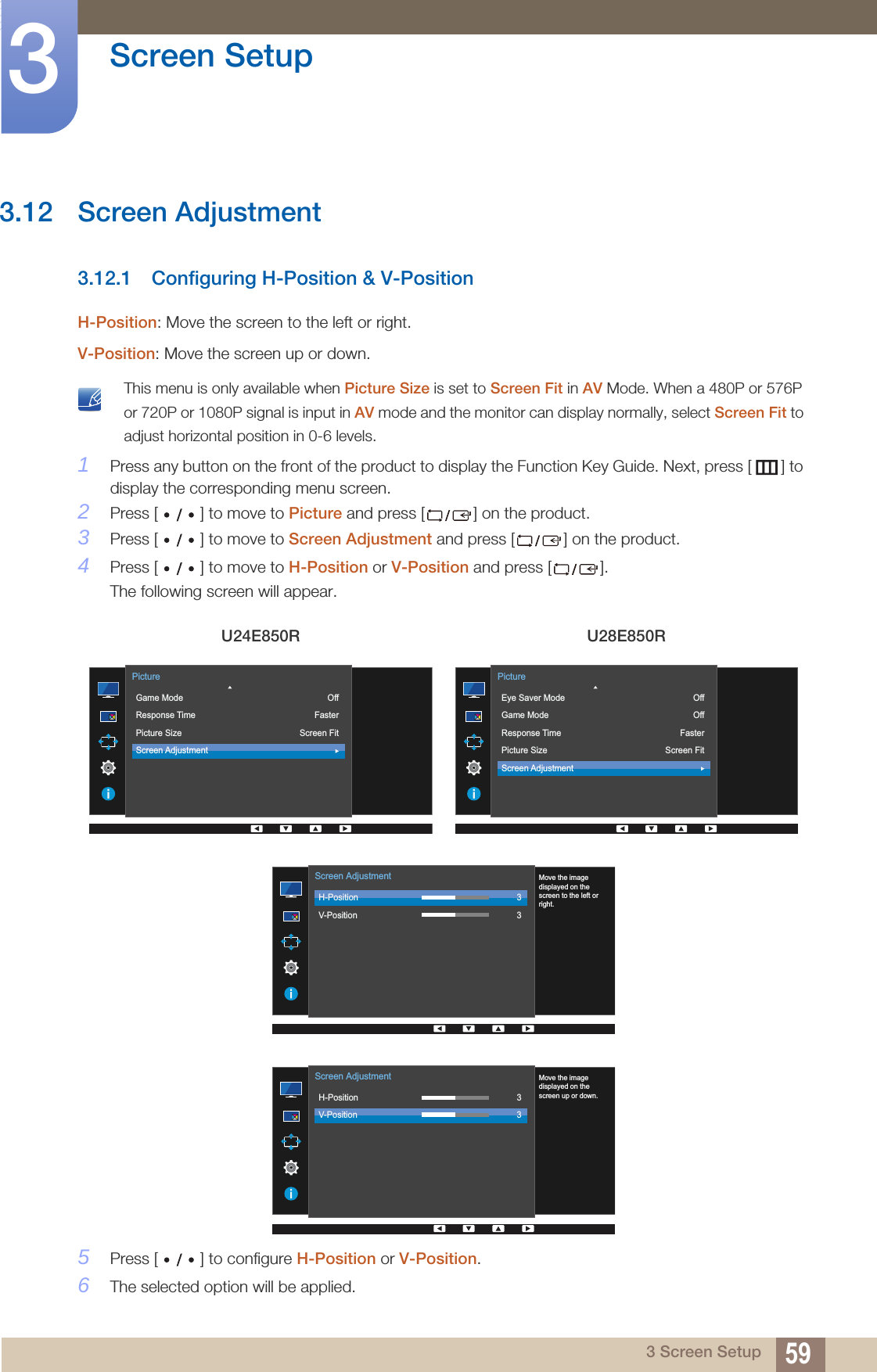 59Screen Setup33 Screen Setup3.12 Screen Adjustment3.12.1 Configuring H-Position &amp; V-PositionH-Position: Move the screen to the left or right.V-Position: Move the screen up or down. This menu is only available when Picture Size is set to Screen Fit in AV Mode. When a 480P or 576P or 720P or 1080P signal is input in AV mode and the monitor can display normally, select Screen Fit to adjust horizontal position in 0-6 levels. 1Press any button on the front of the product to display the Function Key Guide. Next, press [ ] to display the corresponding menu screen. 2Press [ ] to move to Picture and press [ ] on the product.3Press [ ] to move to Screen Adjustment and press [ ] on the product.4Press [ ] to move to H-Position or V-Position and press [ ].The following screen will appear.5Press [ ] to configure H-Position or V-Position.6The selected option will be applied.U24E850R U28E850R  Game ModeResponse TimePicture SizeScreen AdjustmentOffFasterScreen FitPicture  Eye Saver ModeGame ModeResponse TimePicture SizeScreen AdjustmentOffOffFasterScreen FitPicture  H-PositionV-Position33Screen AdjustmentMove the imagedisplayed on thescreen to the left orright.  H-PositionV-Position33Screen AdjustmentMove the imagedisplayed on thescreen up or down.