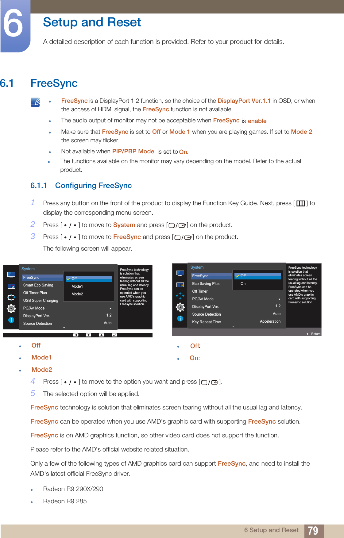 796 Setup and Reset6  Setup and Reset A detailed description of each function is provided. Refer to your product for details. FreeSync is a DisplayPort 1.2 function, so the choice of the DisplayPort Ver.1.1 in OSD, or when the access of HDMI signal, the FreeSync function is not available.The audio output of monitor may not be acceptable when FreeSync is set to On.Make sure that FreeSync is set to Off or Mode 1 when you are playing games. If set to Mode 2 the screen may flicker.Not available when PIP/PBP Modeenable. 6.1.1 Configuring FreeSync1Press any button on the front of the product to display the Function Key Guide. Next, press [ ] to display the corresponding menu screen. 2Press [ ] to move to System and press [ ] on the product.3Press [ ] to move to FreeSync and press [ ] on the product. The following screen will appear.OffMode1Mode24Press [ ] to move to the option you want and press [ ]. 5The selected option will be applied.FreeSync technology is solution that eliminates screen tearing without all the usual lag and latency.FreeSync can be operated when you use AMD&apos;s graphic card with supporting FreeSync solution.FreeSync is on AMD graphics function, so other video card does not support the function.Please refer to the AMD&apos;s official website related situation.Only a few of the following types of AMD graphics card can support FreeSync, and need to install the AMD&apos;s latest official FreeSync driver.Radeon R9 290X/290Radeon R9 285On1.2Auto  FreeSync technology is solution that eliminates screen tearing without all the usual lag and latency. FreeSync can be operated when you use AMD&apos;s graphic card with supporting Freesync solution.FreeSyncSmart Eco SavingOff Timer PlusUSB Super ChargingPC/AV ModeDisplayPort Ver.Source DetectionSystemOffMode1Mode26.1 FreeSync  is  The functions available on the monitor may vary depending on the model. Refer to the actual product.Off: On:On1.2AutoAcceleration  FreeSyncEco Saving PlusOff TimerPC/AV ModeDisplayPort Ver.Source DetectionKey Repeat TimeSystemReturnOffOnFreeSync technology is solution that eliminates screen tearing without all the usual lag and latency. FreeSync can be operated when you use AMD&apos;s graphic card with supporting Freesync solution.