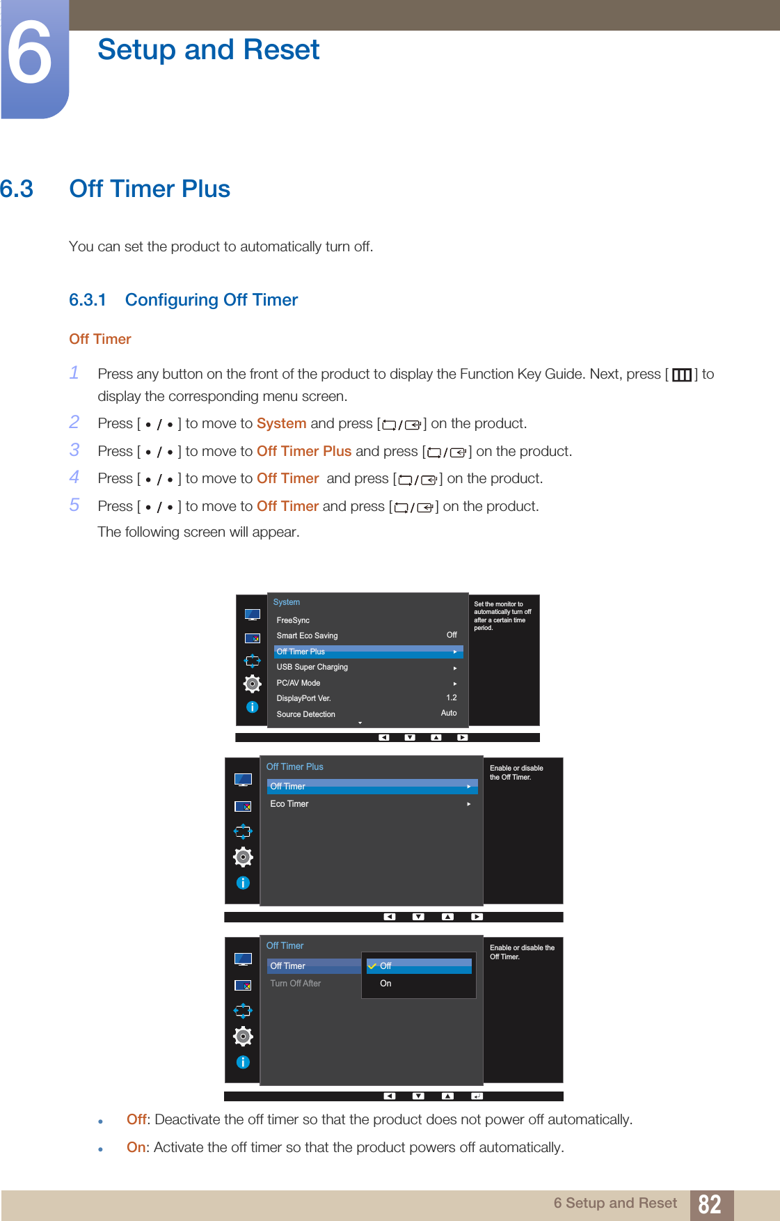 82Setup and Reset66 Setup and Reset6.3 Off Timer PlusYou can set the product to automatically turn off.6.3.1 Configuring Off TimerOff Timer1Press any button on the front of the product to display the Function Key Guide. Next, press [ ] to display the corresponding menu screen. 2Press [ ] to move to System and press [ ] on the product.3Press [ ] to move to Off Timer Plus and press [ ] on the product. 4Press [ ] to move to Off Timer  and press [ ] on the product. 5Press [ ] to move to Off Timer and press [ ] on the product. The following screen will appear.Off: Deactivate the off timer so that the product does not power off automatically.On: Activate the off timer so that the product powers off automatically.Off1.2Auto  Set the monitor to automatically turn off after a certain time period.FreeSyncSmart Eco SavingOff Timer PlusUSB Super ChargingPC/AV ModeDisplayPort Ver.Source DetectionSystem  Enable or disablethe Off Timer.Off TimerEco TimerOff Timer Plus  Enable or disable theOff Timer.Off TimerTurn Off AfterOffOnOff Timer
