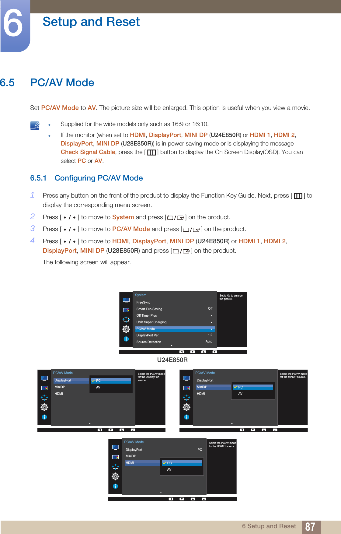 87Setup and Reset66 Setup and Reset6.5 PC/AV ModeSet PC/AV Mode to AV. The picture size will be enlarged. This option is useful when you view a movie. Supplied for the wide models only such as 16:9 or 16:10.If the monitor (when set to HDMI, DisplayPort, MINI DP (U24E850R) or HDMI 1, HDMI 2, DisplayPort, MINI DP (U28E850R)) is in power saving mode or is displaying the messageCheck Signal Cable, press the [ ] button to display the On Screen Display(OSD). You can select PC or AV. 6.5.1 Configuring PC/AV Mode1Press any button on the front of the product to display the Function Key Guide. Next, press [ ] to display the corresponding menu screen. 2Press [ ] to move to System and press [ ] on the product.3Press [ ] to move to PC/AV Mode and press [ ] on the product.4Press [ ] to move to HDMI, DisplayPort, MINI DP (U24E850R) or HDMI 1, HDMI 2, DisplayPort, MINI DP (U28E850R) and press [ ] on the product.The following screen will appear.U24E850ROff1.2Auto  Set to AV to enlarge the picture.FreeSyncSmart Eco SavingOff Timer PlusUSB Super ChargingPC/AV ModeDisplayPort Ver.Source DetectionSystem  Select the PC/AV modefor the DisplayPort source.DisplayPortMiniDPHDMI PC/AV ModePCAV  Select the PC/AV modefor the MiniDP source.DisplayPortMiniDPHDMI PC/AV ModePCAV  Select the PC/AV modefor the HDMI 1 source.DisplayPortMiniDPHDMI PC/AV ModePCAVPC