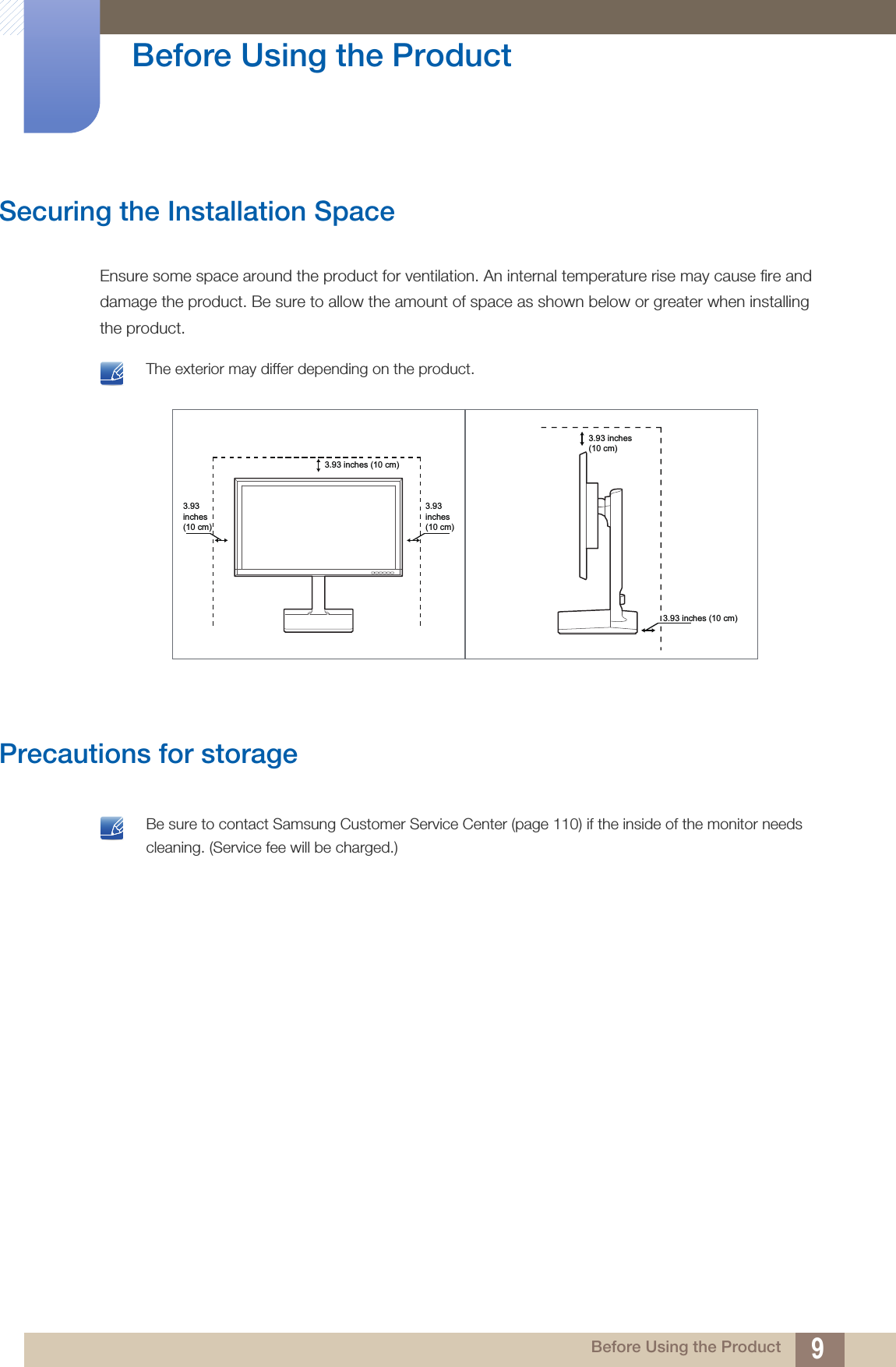 9Before Using the Product Before Using the ProductSecuring the Installation SpaceEnsure some space around the product for ventilation. An internal temperature rise may cause fire and damage the product. Be sure to allow the amount of space as shown below or greater when installing the product. The exterior may differ depending on the product. Precautions for storage  Be sure to contact Samsung Customer Service Center (page 110) if the inside of the monitor needs cleaning. (Service fee will be charged.) 3.93inches(10 cm)3.93inches(10 cm)3.93 inches (10 cm)3.93 inches (10 cm)3.93 inches(10 cm)