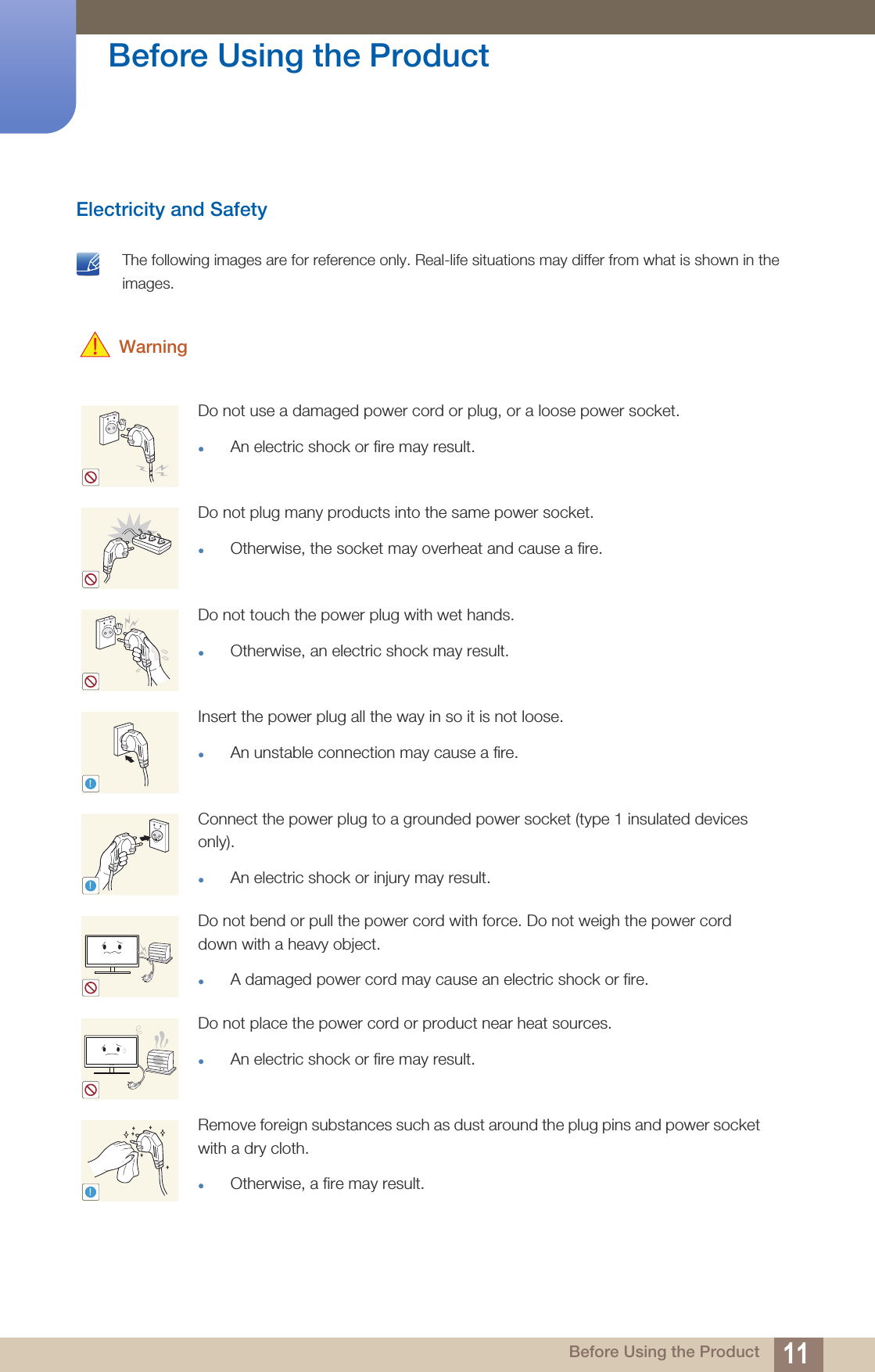 11Before Using the Product Before Using the ProductElectricity and Safety The following images are for reference only. Real-life situations may differ from what is shown in the images.  WarningDo not use a damaged power cord or plug, or a loose power socket.An electric shock or fire may result.Do not plug many products into the same power socket.Otherwise, the socket may overheat and cause a fire.Do not touch the power plug with wet hands.Otherwise, an electric shock may result.Insert the power plug all the way in so it is not loose.An unstable connection may cause a fire.Connect the power plug to a grounded power socket (type 1 insulated devices only). An electric shock or injury may result.Do not bend or pull the power cord with force. Do not weigh the power cord down with a heavy object.A damaged power cord may cause an electric shock or fire.Do not place the power cord or product near heat sources. An electric shock or fire may result.Remove foreign substances such as dust around the plug pins and power socket with a dry cloth. Otherwise, a fire may result.!!!