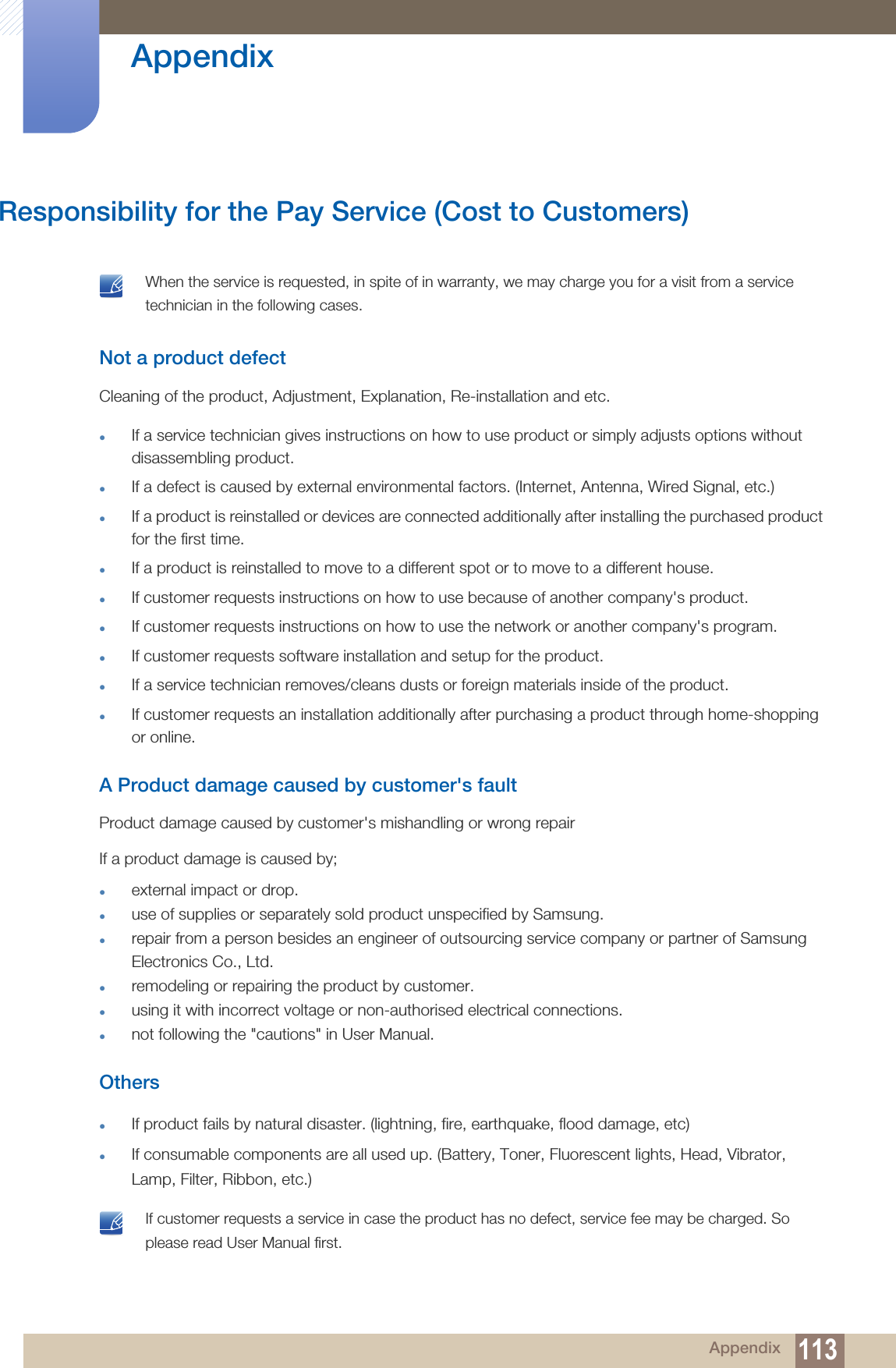 113 Appendix AppendixResponsibility for the Pay Service (Cost to Customers) When the service is requested, in spite of in warranty, we may charge you for a visit from a service technician in the following cases. Not a product defectCleaning of the product, Adjustment, Explanation, Re-installation and etc.If a service technician gives instructions on how to use product or simply adjusts options without disassembling product.If a defect is caused by external environmental factors. (Internet, Antenna, Wired Signal, etc.)If a product is reinstalled or devices are connected additionally after installing the purchased product for the first time.If a product is reinstalled to move to a different spot or to move to a different house.If customer requests instructions on how to use because of another company&apos;s product.If customer requests instructions on how to use the network or another company&apos;s program.If customer requests software installation and setup for the product.If a service technician removes/cleans dusts or foreign materials inside of the product.If customer requests an installation additionally after purchasing a product through home-shopping or online.A Product damage caused by customer&apos;s faultProduct damage caused by customer&apos;s mishandling or wrong repair If a product damage is caused by;external impact or drop.use of supplies or separately sold product unspecified by Samsung.repair from a person besides an engineer of outsourcing service company or partner of Samsung Electronics Co., Ltd.remodeling or repairing the product by customer.using it with incorrect voltage or non-authorised electrical connections.not following the &quot;cautions&quot; in User Manual.OthersIf product fails by natural disaster. (lightning, fire, earthquake, flood damage, etc)If consumable components are all used up. (Battery, Toner, Fluorescent lights, Head, Vibrator, Lamp, Filter, Ribbon, etc.) If customer requests a service in case the product has no defect, service fee may be charged. So please read User Manual first. 