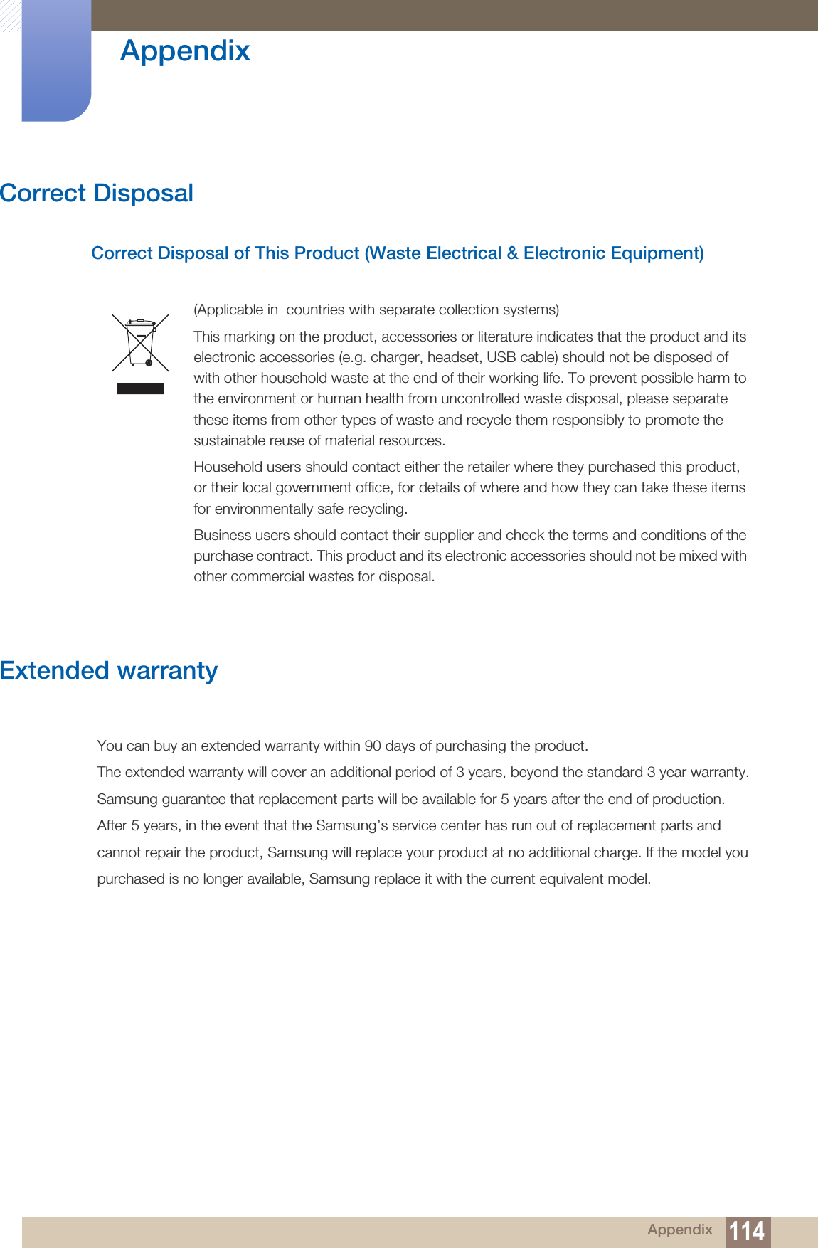 114Appendix AppendixCorrect DisposalCorrect Disposal of This Product (Waste Electrical &amp; Electronic Equipment)Extended warranty(Applicable in  countries with separate collection systems)This marking on the product, accessories or literature indicates that the product and its electronic accessories (e.g. charger, headset, USB cable) should not be disposed of with other household waste at the end of their working life. To prevent possible harm to the environment or human health from uncontrolled waste disposal, please separate these items from other types of waste and recycle them responsibly to promote the sustainable reuse of material resources.Household users should contact either the retailer where they purchased this product, or their local government office, for details of where and how they can take these items for environmentally safe recycling. Business users should contact their supplier and check the terms and conditions of the purchase contract. This product and its electronic accessories should not be mixed with other commercial wastes for disposal.You can buy an extended warranty within 90 days of purchasing the product.The extended warranty will cover an additional period of 3 years, beyond the standard 3 year warranty.Samsung guarantee that replacement parts will be available for 5 years after the end of production.After 5 years, in the event that the Samsung’s service center has run out of replacement parts andcannot repair the product, Samsung will replace your product at no additional charge. If the model youpurchased is no longer available, Samsung replace it with the current equivalent model.