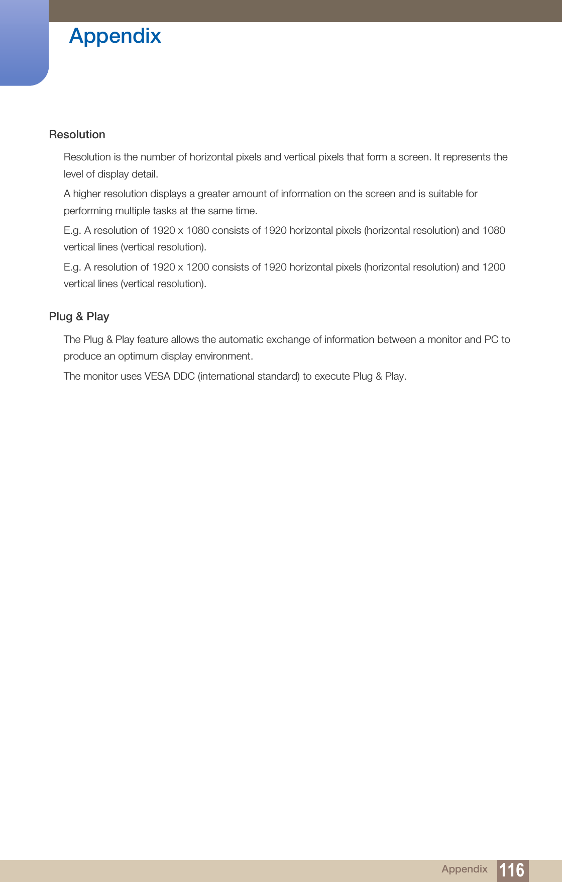 116Appendix AppendixResolutionResolution is the number of horizontal pixels and vertical pixels that form a screen. It represents the level of display detail. A higher resolution displays a greater amount of information on the screen and is suitable for performing multiple tasks at the same time.E.g. A resolution of 1920 x 1080 consists of 1920 horizontal pixels (horizontal resolution) and 1080 vertical lines (vertical resolution).E.g. A resolution of 1920 x 1200 consists of 1920 horizontal pixels (horizontal resolution) and 1200 vertical lines (vertical resolution).Plug &amp; PlayThe Plug &amp; Play feature allows the automatic exchange of information between a monitor and PC to produce an optimum display environment. The monitor uses VESA DDC (international standard) to execute Plug &amp; Play.