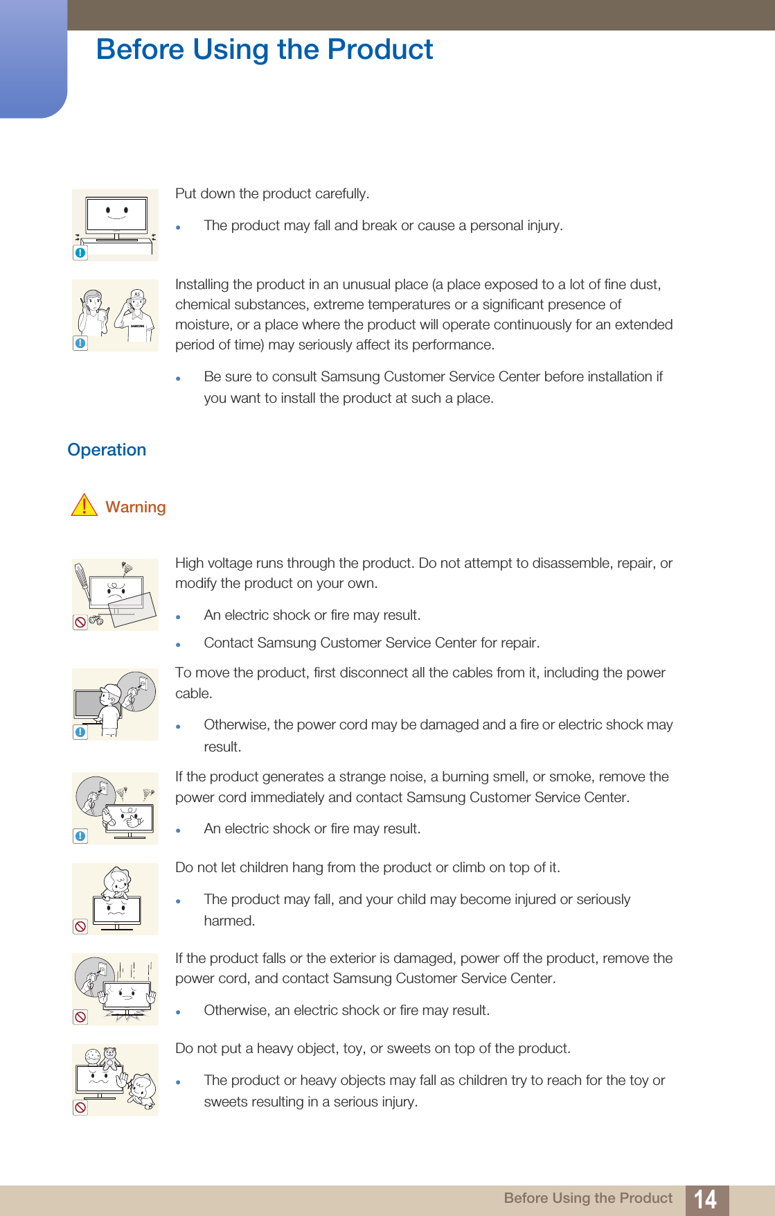 14Before Using the Product Before Using the ProductOperation WarningPut down the product carefully.The product may fall and break or cause a personal injury.Installing the product in an unusual place (a place exposed to a lot of fine dust, chemical substances, extreme temperatures or a significant presence of moisture, or a place where the product will operate continuously for an extended period of time) may seriously affect its performance.Be sure to consult Samsung Customer Service Center before installation if you want to install the product at such a place.High voltage runs through the product. Do not attempt to disassemble, repair, or modify the product on your own.An electric shock or fire may result.Contact Samsung Customer Service Center for repair.To move the product, first disconnect all the cables from it, including the power cable.Otherwise, the power cord may be damaged and a fire or electric shock may result.If the product generates a strange noise, a burning smell, or smoke, remove the power cord immediately and contact Samsung Customer Service Center.An electric shock or fire may result.Do not let children hang from the product or climb on top of it.The product may fall, and your child may become injured or seriously harmed.If the product falls or the exterior is damaged, power off the product, remove the power cord, and contact Samsung Customer Service Center.Otherwise, an electric shock or fire may result. Do not put a heavy object, toy, or sweets on top of the product.The product or heavy objects may fall as children try to reach for the toy or sweets resulting in a serious injury.!SAMSUNG!!!