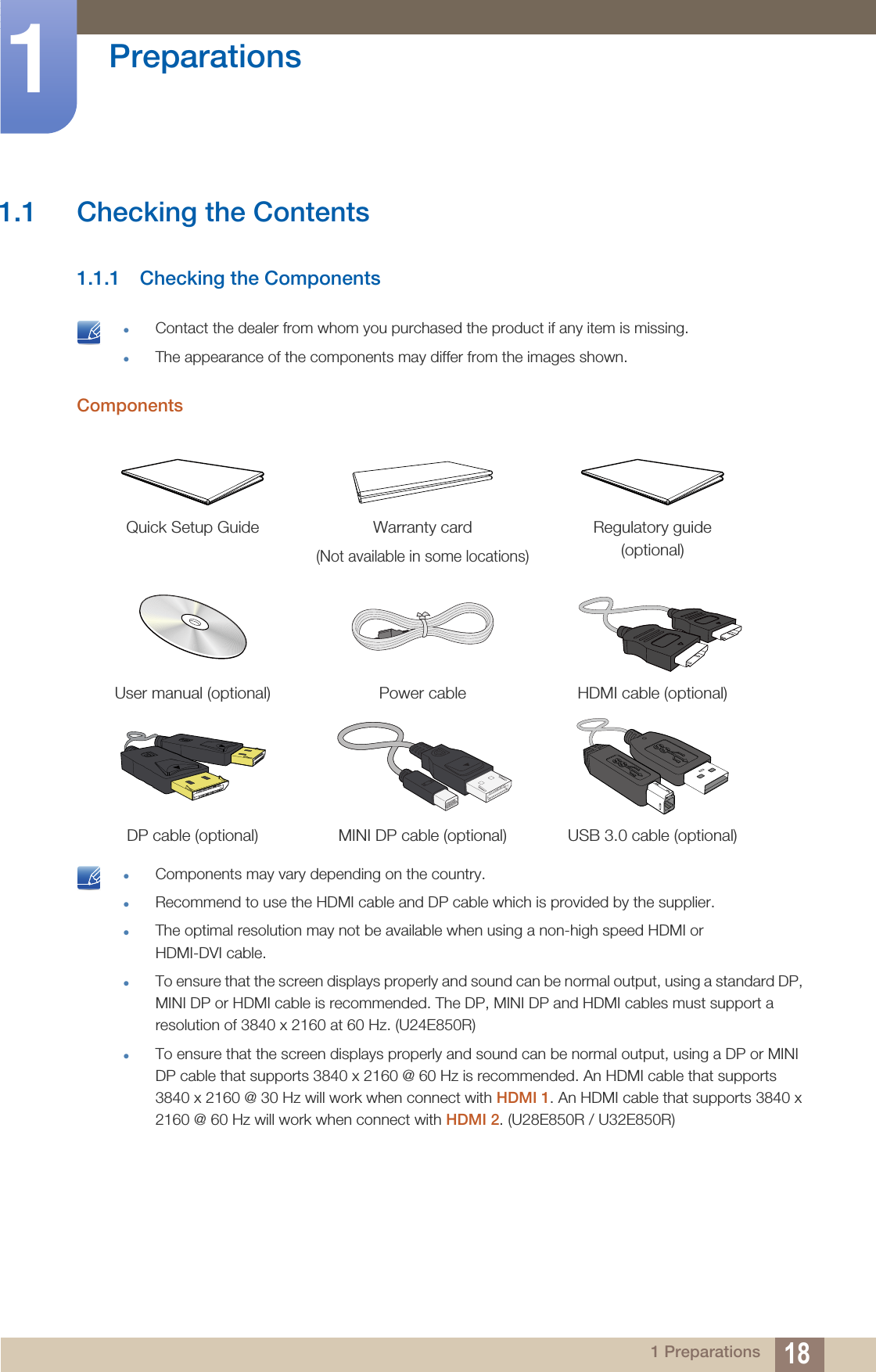 181 Preparations1  Preparations1.1 Checking the Contents1.1.1 Checking the Components Contact the dealer from whom you purchased the product if any item is missing.The appearance of the components may differ from the images shown. Components Components may vary depending on the country.Recommend to use the HDMI cable and DP cable which is provided by the supplier.The optimal resolution may not be available when using a non-high speed HDMI or HDMI-DVI cable. To ensure that the screen displays properly and sound can be normal output, using a standard DP, MINI DP or HDMI cable is recommended. The DP, MINI DP and HDMI cables must support a resolution of 3840 x 2160 at 60 Hz. (U24E850R)To ensure that the screen displays properly and sound can be normal output, using a DP or MINI DP cable that supports 3840 x 2160 @ 60 Hz is recommended. An HDMI cable that supports 3840 x 2160 @ 30 Hz will work when connect with HDMI 1. An HDMI cable that supports 3840 x 2160 @ 60 Hz will work when connect with HDMI 2. (U28E850R / U32E850R) Quick Setup Guide Warranty card(Not available in some locations)Regulatory guide(optional)User manual (optional) Power cable HDMI cable (optional)DP cable (optional) MINI DP cable (optional) USB 3.0 cable (optional)
