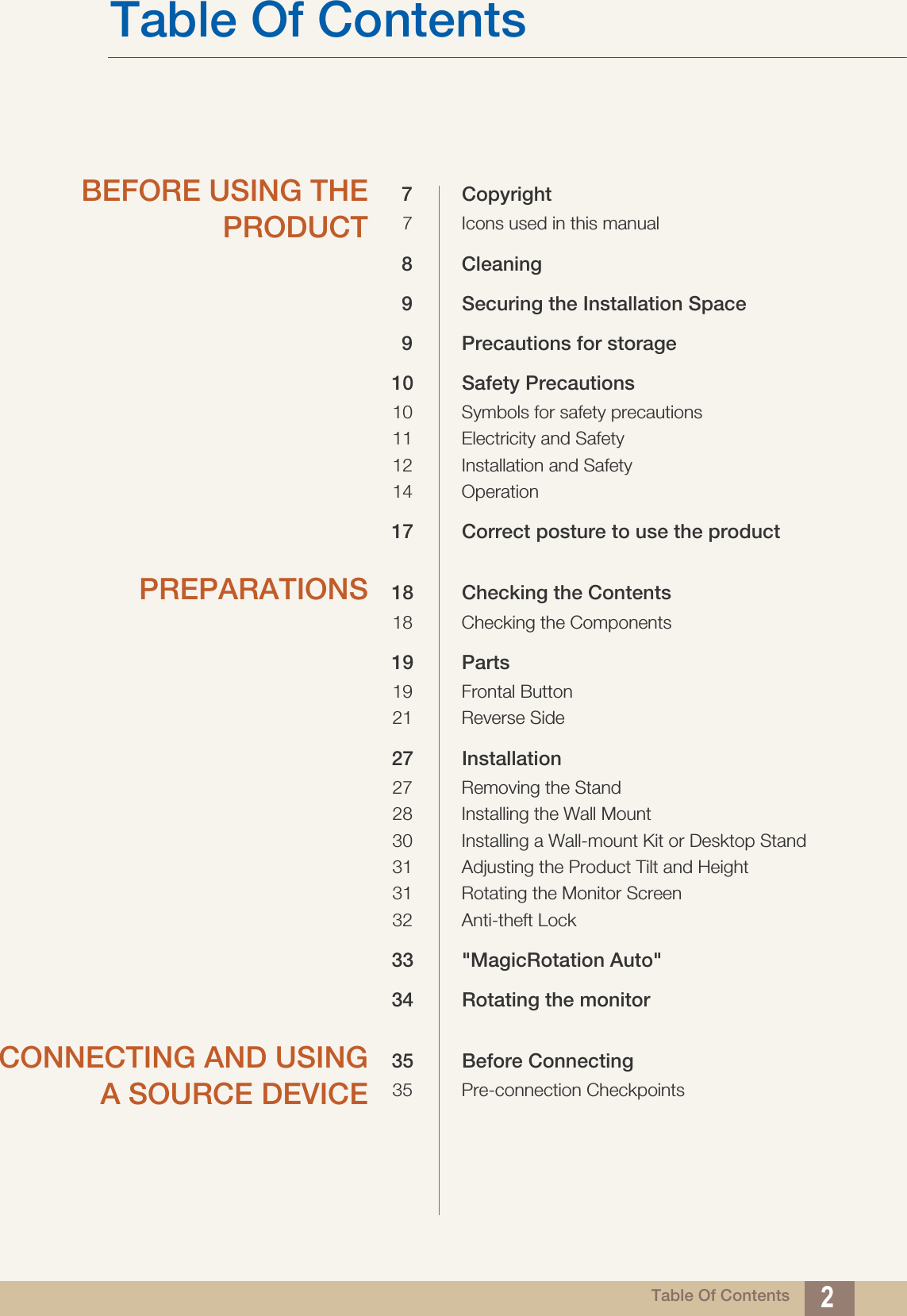 Table Of Contents 2Table Of ContentsBEFORE USING THEPRODUCT7 Copyright7 Icons used in this manual8 Cleaning9 Securing the Installation Space9 Precautions for storage 10 Safety Precautions10 Symbols for safety precautions11 Electricity and Safety12 Installation and Safety14 Operation17 Correct posture to use the product PREPARATIONS 18 Checking the Contents18 Checking the Components19 Parts19 Frontal Button21 Reverse Side27 Installation27 Removing the Stand28 Installing the Wall Mount30 Installing a Wall-mount Kit or Desktop Stand31 Adjusting the Product Tilt and Height31 Rotating the Monitor Screen32 Anti-theft Lock33 &quot;MagicRotation Auto&quot;34 Rotating the monitorCONNECTING AND USINGA SOURCE DEVICE35 Before Connecting35 Pre-connection Checkpoints