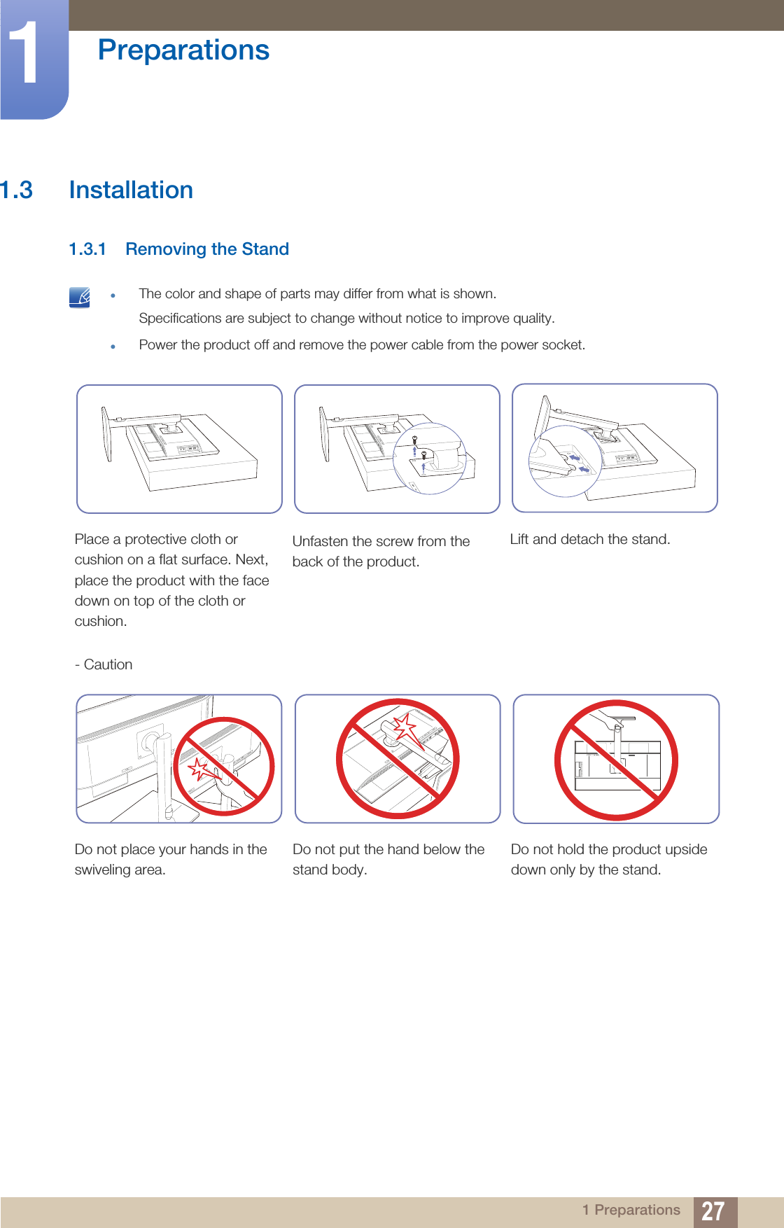 27Preparations11 Preparations1.3 Installation1.3.1 Removing the Stand The color and shape of parts may differ from what is shown.Specifications are subject to change without notice to improve quality.Power the product off and remove the power cable from the power socket. Place a protective cloth or cushion on a flat surface. Next, place the product with the face down on top of the cloth or cushion.Unfasten the screw from the back of the product.Lift and detach the stand.- CautionDo not place your hands in the swiveling area.Do not put the hand below the stand body.Do not hold the product upside down only by the stand.