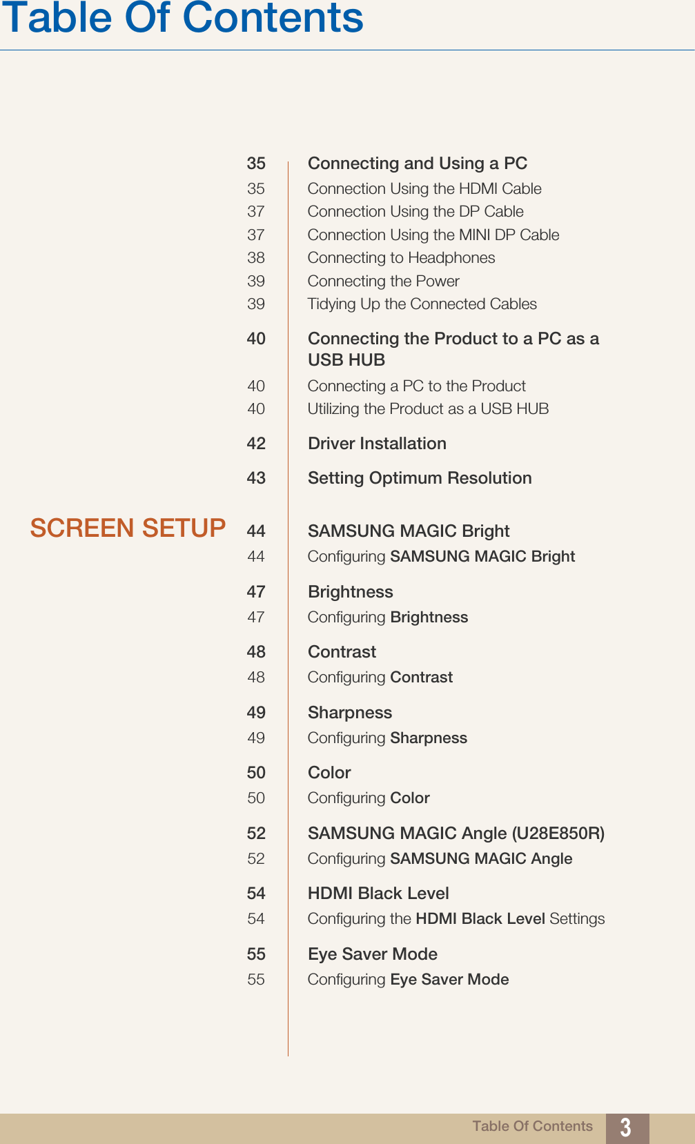 Table Of ContentsTable Of Contents 335 Connecting and Using a PC35 Connection Using the HDMI Cable37 Connection Using the DP Cable37 Connection Using the MINI DP Cable38 Connecting to Headphones39 Connecting the Power39 Tidying Up the Connected Cables40 Connecting the Product to a PC as a USB HUB40 Connecting a PC to the Product40 Utilizing the Product as a USB HUB42 Driver Installation43 Setting Optimum ResolutionSCREEN SETUP 44 SAMSUNG MAGIC Bright44 Configuring SAMSUNG MAGIC Bright47 Brightness47 Configuring Brightness48 Contrast48 Configuring Contrast49 Sharpness49 Configuring Sharpness50 Color50 Configuring Color52 SAMSUNG MAGIC Angle (U28E850R)52 Configuring SAMSUNG MAGIC Angle54 HDMI Black Level54 Configuring the HDMI Black Level Settings55 Eye Saver Mode55 Configuring Eye Saver Mode