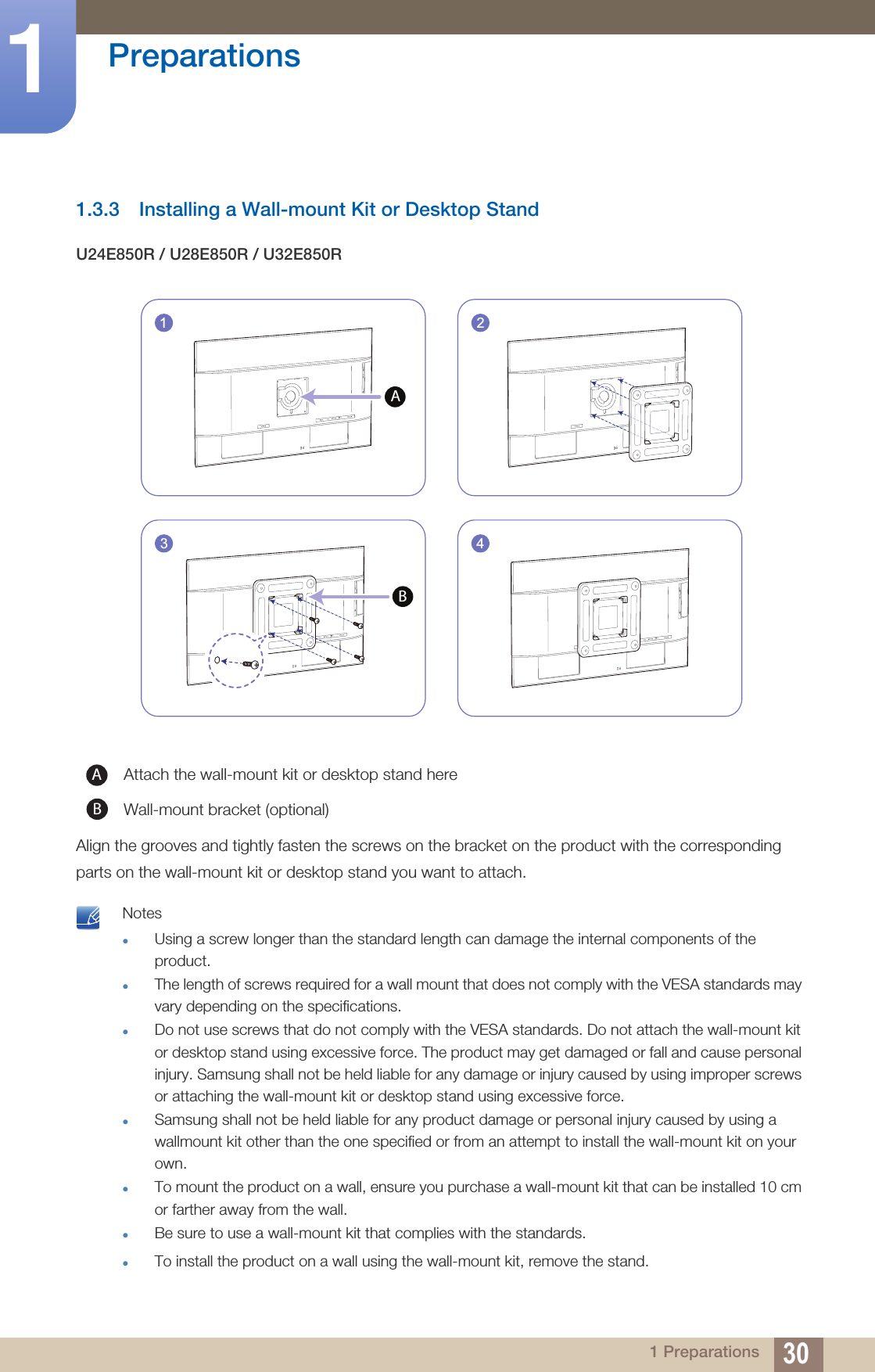 30Preparations11 Preparations1.3.3 Installing a Wall-mount Kit or Desktop StandU24E850R / U28E850R / U32E850RAlign the grooves and tightly fasten the screws on the bracket on the product with the corresponding parts on the wall-mount kit or desktop stand you want to attach. NotesUsing a screw longer than the standard length can damage the internal components of the product.The length of screws required for a wall mount that does not comply with the VESA standards may vary depending on the specifications.Do not use screws that do not comply with the VESA standards. Do not attach the wall-mount kit or desktop stand using excessive force. The product may get damaged or fall and cause personal injury. Samsung shall not be held liable for any damage or injury caused by using improper screws or attaching the wall-mount kit or desktop stand using excessive force.Samsung shall not be held liable for any product damage or personal injury caused by using a wallmount kit other than the one specified or from an attempt to install the wall-mount kit on your own.To mount the product on a wall, ensure you purchase a wall-mount kit that can be installed 10 cm or farther away from the wall.Be sure to use a wall-mount kit that complies with the standards.To install the product on a wall using the wall-mount kit, remove the stand. Attach the wall-mount kit or desktop stand hereWall-mount bracket (optional)241A3BAB