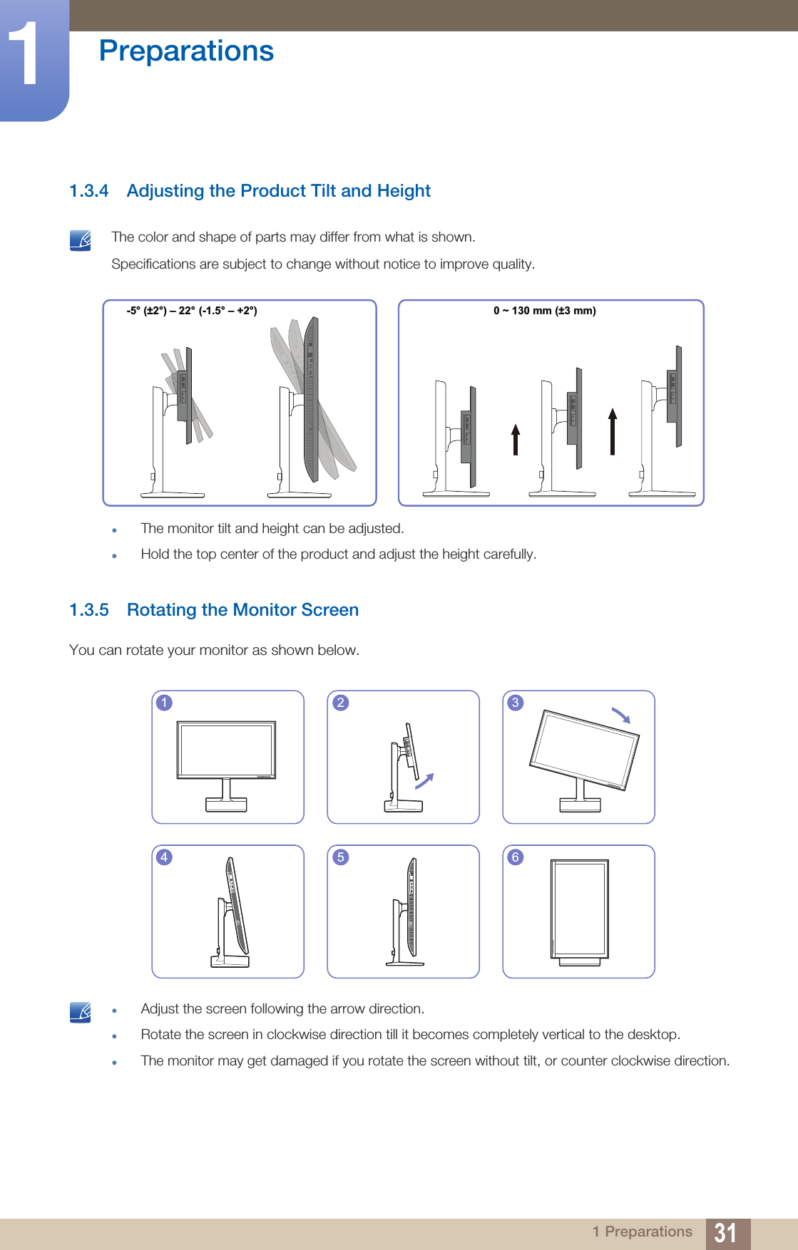 31Preparations11 Preparations1.3.4 Adjusting the Product Tilt and Height The color and shape of parts may differ from what is shown. Specifications are subject to change without notice to improve quality.The monitor tilt and height can be adjusted.Hold the top center of the product and adjust the height carefully. 1.3.5 Rotating the Monitor ScreenYou can rotate your monitor as shown below. Adjust the screen following the arrow direction.Rotate the screen in clockwise direction till it becomes completely vertical to the desktop.The monitor may get damaged if you rotate the screen without tilt, or counter clockwise direction.  -5° (±2°) – 22° (-1.5° – +2°)0 ~ 130 mm (±3 mm)1 2 34 5 6