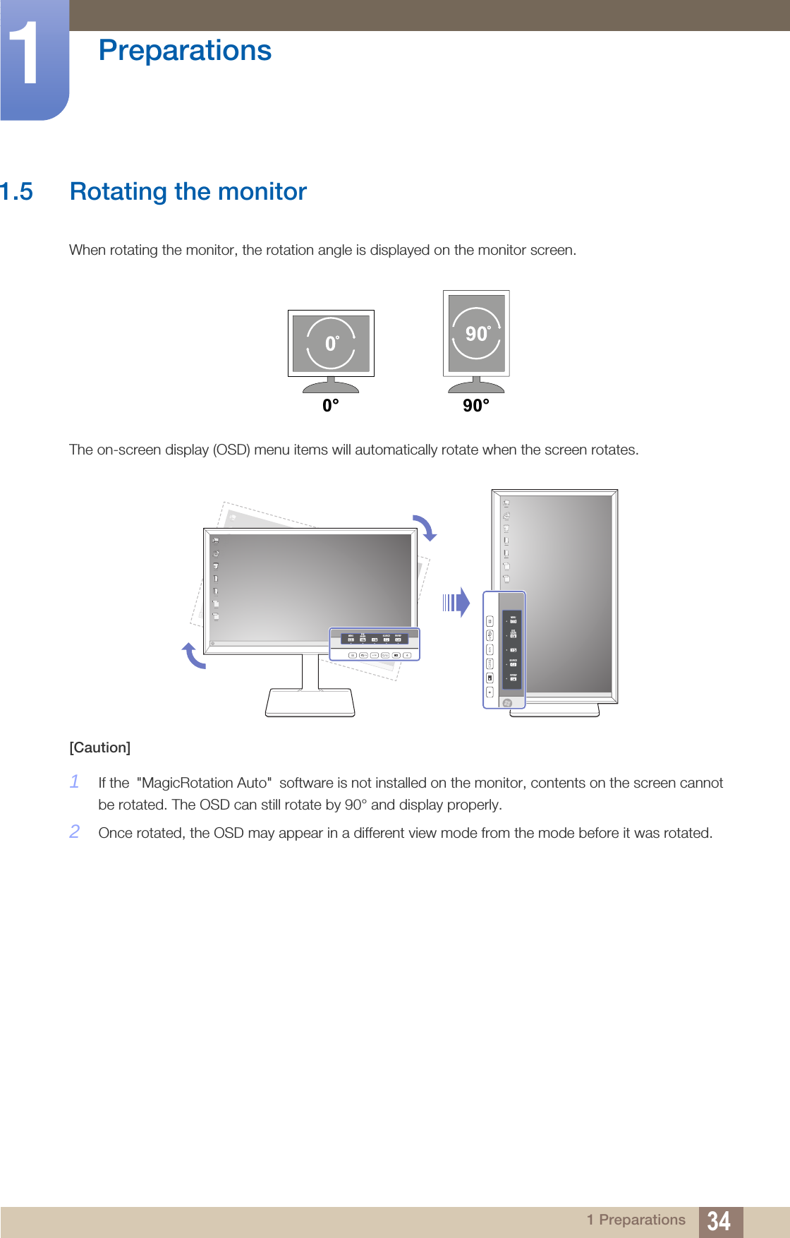 34Preparations11 Preparations1.5 Rotating the monitorWhen rotating the monitor, the rotation angle is displayed on the monitor screen.The on-screen display (OSD) menu items will automatically rotate when the screen rotates.[Caution]1If the &quot;MagicRotation Auto&quot; software is not installed on the monitor, contents on the screen cannot be rotated. The OSD can still rotate by 90° and display properly.2Once rotated, the OSD may appear in a different view mode from the mode before it was rotated. 0° 90°MENU EYESAVER SOURCE PIP/PBPMENUEYESAVERSOURCEPIP/PBP