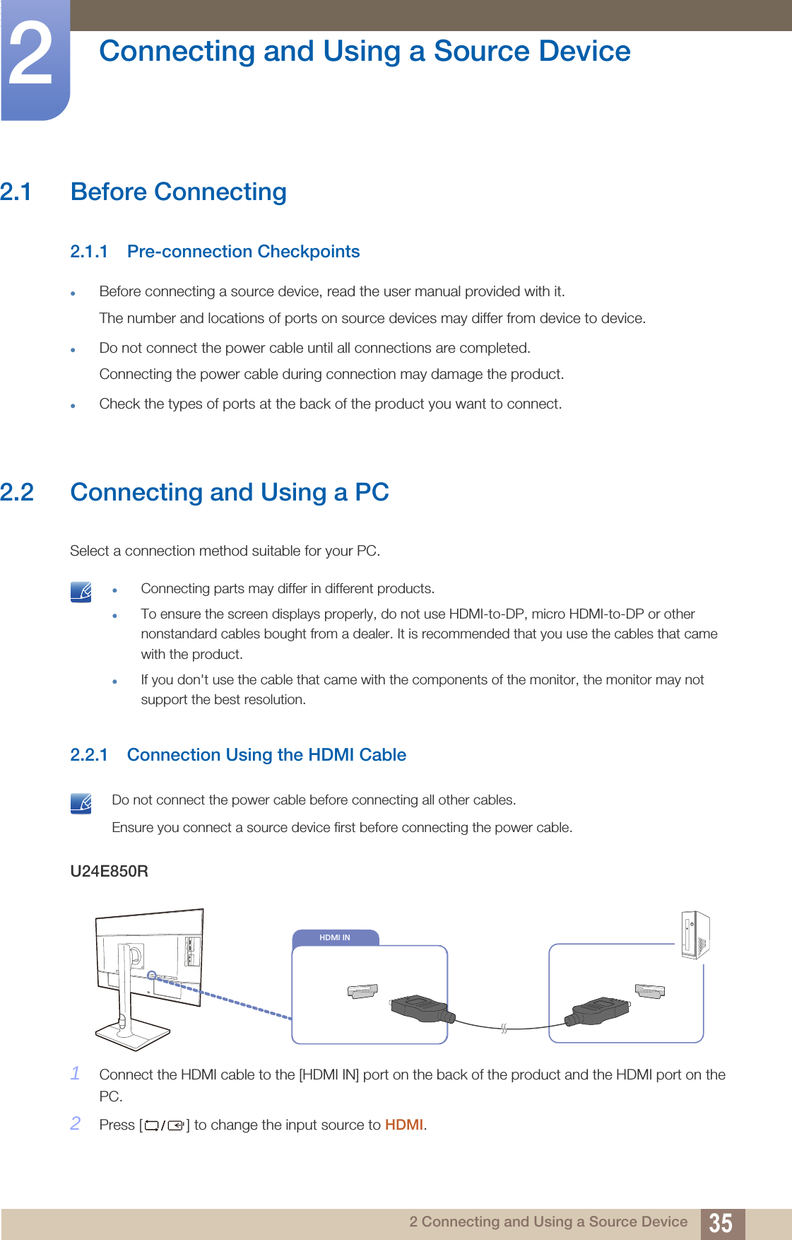 352 Connecting and Using a Source Device2  Connecting and Using a Source Device2.1 Before Connecting2.1.1 Pre-connection CheckpointsBefore connecting a source device, read the user manual provided with it.The number and locations of ports on source devices may differ from device to device.Do not connect the power cable until all connections are completed.Connecting the power cable during connection may damage the product.Check the types of ports at the back of the product you want to connect.2.2 Connecting and Using a PCSelect a connection method suitable for your PC. Connecting parts may differ in different products.To ensure the screen displays properly, do not use HDMI-to-DP, micro HDMI-to-DP or other nonstandard cables bought from a dealer. It is recommended that you use the cables that came with the product.If you don&apos;t use the cable that came with the components of the monitor, the monitor may not support the best resolution. 2.2.1 Connection Using the HDMI Cable Do not connect the power cable before connecting all other cables. Ensure you connect a source device first before connecting the power cable. U24E850R1Connect the HDMI cable to the [HDMI IN] port on the back of the product and the HDMI port on the PC.2Press [ ] to change the input source to HDMI.DVI INHDMI IN 