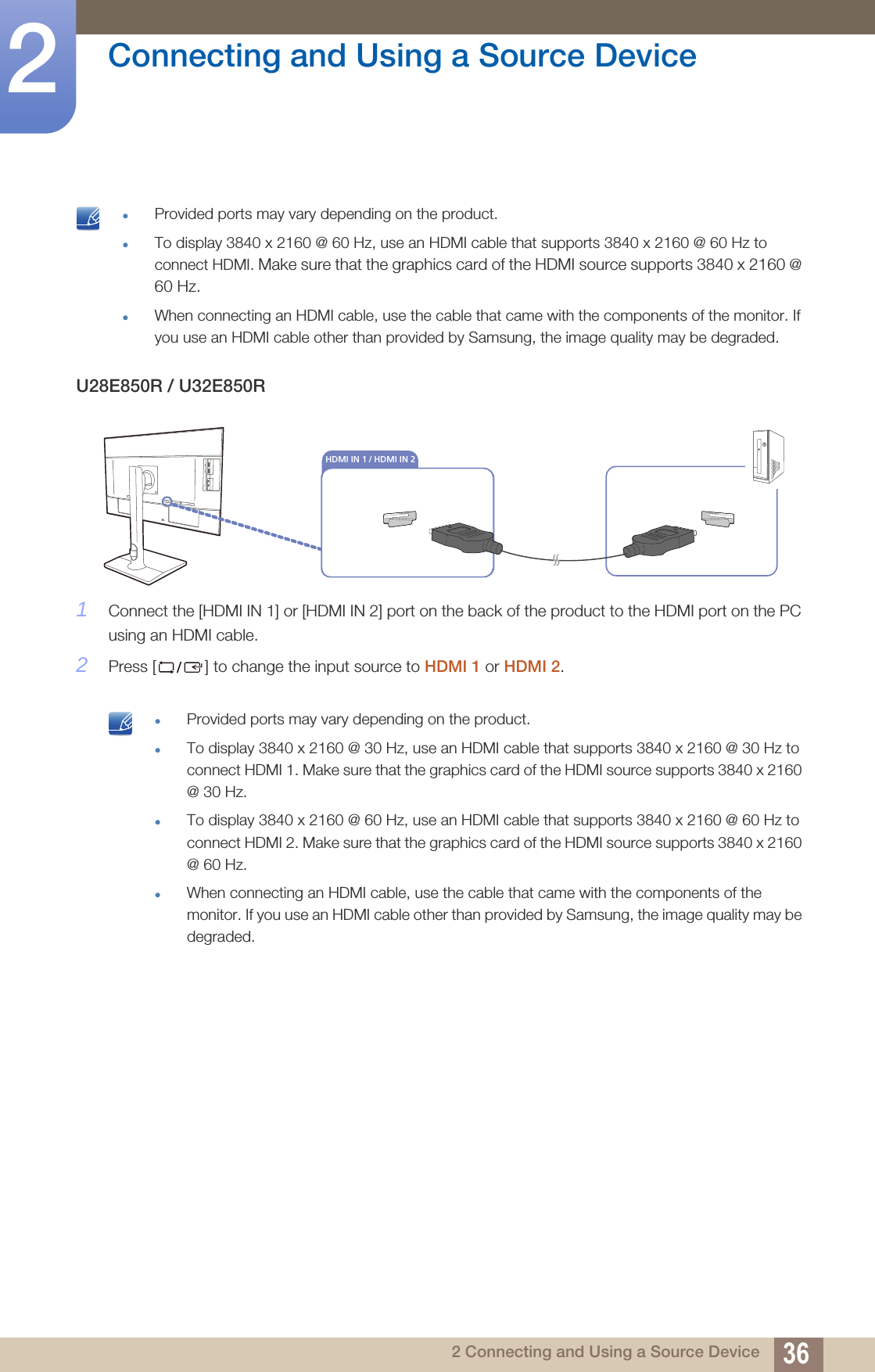 36Connecting and Using a Source Device22 Connecting and Using a Source Device Provided ports may vary depending on the product.To display 3840 x 2160 @ 60 Hz, use an HDMI cable that supports 3840 x 2160 @ 60 Hz to connect HDMI. Make sure that the graphics card of the HDMI source supports 3840 x 2160 @ 60 Hz.When connecting an HDMI cable, use the cable that came with the components of the monitor. If you use an HDMI cable other than provided by Samsung, the image quality may be degraded. U28E850R / U32E850R1Connect the [HDMI IN 1] or [HDMI IN 2] port on the back of the product to the HDMI port on the PC using an HDMI cable. 2Press [ ] to change the input source to HDMI 1 or HDMI 2. Provided ports may vary depending on the product.To display 3840 x 2160 @ 30 Hz, use an HDMI cable that supports 3840 x 2160 @ 30 Hz to connect HDMI 1. Make sure that the graphics card of the HDMI source supports 3840 x 2160 @ 30 Hz.To display 3840 x 2160 @ 60 Hz, use an HDMI cable that supports 3840 x 2160 @ 60 Hz to connect HDMI 2. Make sure that the graphics card of the HDMI source supports 3840 x 2160 @ 60 Hz.When connecting an HDMI cable, use the cable that came with the components of the monitor. If you use an HDMI cable other than provided by Samsung, the image quality may be degraded. DVI INHDMI IN 1 / HDMI IN 2