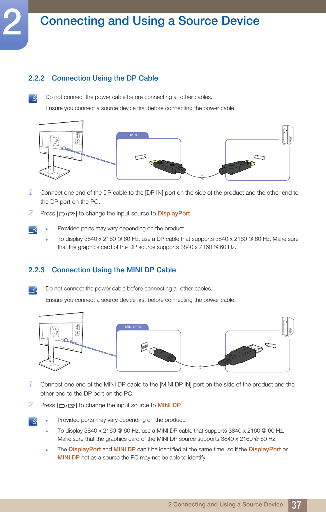 37Connecting and Using a Source Device22 Connecting and Using a Source Device2.2.2 Connection Using the DP Cable Do not connect the power cable before connecting all other cables. Ensure you connect a source device first before connecting the power cable. 1Connect one end of the DP cable to the [DP IN] port on the side of the product and the other end to the DP port on the PC.2Press [ ] to change the input source to DisplayPort. Provided ports may vary depending on the product.To display 3840 x 2160 @ 60 Hz, use a DP cable that supports 3840 x 2160 @ 60 Hz. Make sure that the graphics card of the DP source supports 3840 x 2160 @ 60 Hz. 2.2.3 Connection Using the MINI DP Cable Do not connect the power cable before connecting all other cables. Ensure you connect a source device first before connecting the power cable. 1Connect one end of the MINI DP cable to the [MINI DP IN] port on the side of the product and the other end to the DP port on the PC.2Press [ ] to change the input source to MINI DP. Provided ports may vary depending on the product.To display 3840 x 2160 @ 60 Hz, use a MINI DP cable that supports 3840 x 2160 @ 60 Hz. Make sure that the graphics card of the MINI DP source supports 3840 x 2160 @ 60 Hz.The DisplayPort and MINI DP can&apos;t be identified at the same time, so if the DisplayPort or MINI DP not as a source the PC may not be able to identify.  DP INMINI DP IN