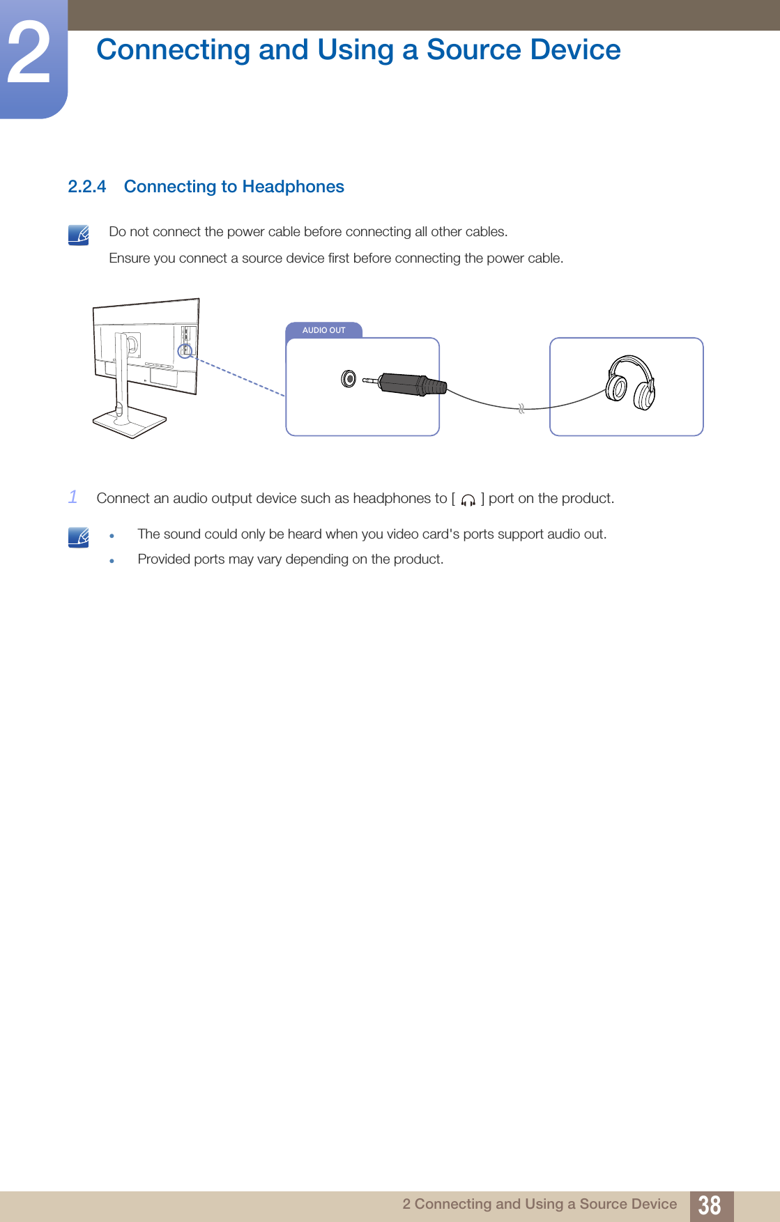 38Connecting and Using a Source Device22 Connecting and Using a Source Device2.2.4 Connecting to Headphones Do not connect the power cable before connecting all other cables. Ensure you connect a source device first before connecting the power cable. 1Connect an audio output device such as headphones to [ ] port on the product. The sound could only be heard when you video card&apos;s ports support audio out.Provided ports may vary depending on the product. AUDIO OUT