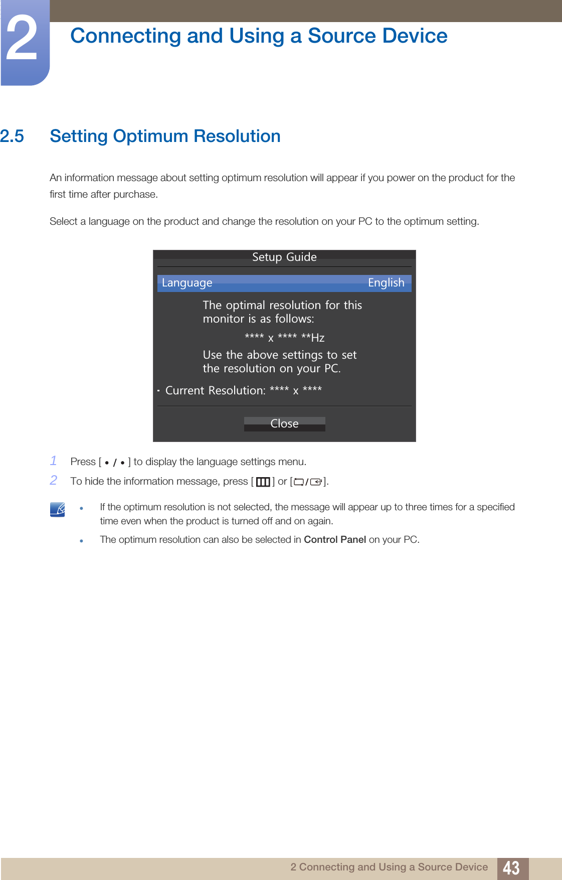 43Connecting and Using a Source Device22 Connecting and Using a Source Device2.5 Setting Optimum ResolutionAn information message about setting optimum resolution will appear if you power on the product for the first time after purchase.Select a language on the product and change the resolution on your PC to the optimum setting.1Press [ ] to display the language settings menu.2To hide the information message, press [ ] or [ ]. If the optimum resolution is not selected, the message will appear up to three times for a specified time even when the product is turned off and on again.The optimum resolution can also be selected in Control Panel on your PC. &amp;ORVH7KHRSWLPDOUHVROXWLRQIRUWKLVPRQLWRULVDVIROORZV[+]/DQJXDJH (QJOLVK8VHWKHDERYHVHWWLQJVWRVHWWKHUHVROXWLRQRQ\RXU3&amp;&amp;XUUHQW5HVROXWLRQ[6HWXS*XLGH