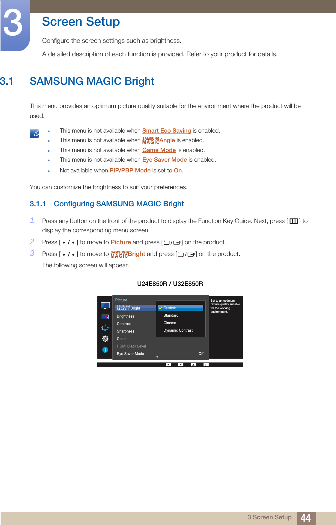 443 Screen Setup3  Screen SetupConfigure the screen settings such as brightness.A detailed description of each function is provided. Refer to your product for details.3.1 SAMSUNG MAGIC BrightThis menu provides an optimum picture quality suitable for the environment where the product will be used. This menu is not available when Smart Eco Saving is enabled.This menu is not available when  Angle is enabled.This menu is not available when Game Mode is enabled.This menu is not available when Eye Saver Mode is enabled.Not available when PIP/PBP Mode is set to On. You can customize the brightness to suit your preferences.3.1.1 Configuring SAMSUNG MAGIC Bright1Press any button on the front of the product to display the Function Key Guide. Next, press [ ] to display the corresponding menu screen. 2Press [ ] to move to Picture and press [ ] on the product.3Press [ ] to move to  Bright and press [ ] on the product. The following screen will appear.U24E850R / U32E850RSAMSUNGMAGICSAMSUNGMAGIC  SAMSUNGMAGICBrightBrightnessContrastSharpnessColorHDMI Black LevelEye Saver Mode OffPictureCustomStandardCinemaDynamic ContrastSet to an optimum picture quality suitable for the working environment.