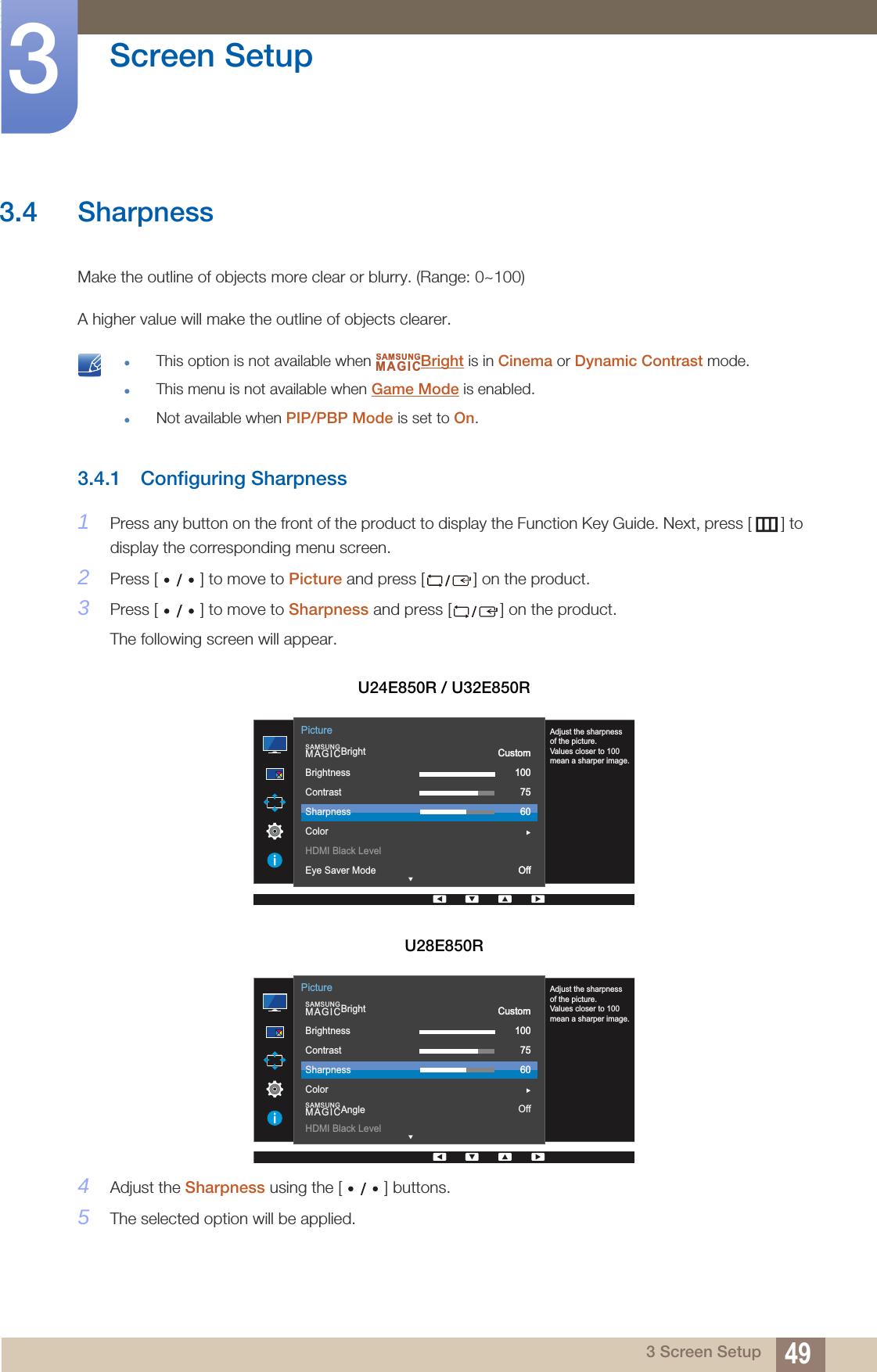 49Screen Setup33 Screen Setup3.4 SharpnessMake the outline of objects more clear or blurry. (Range: 0~100)A higher value will make the outline of objects clearer. This option is not available when  Bright is in Cinema or Dynamic Contrast mode.This menu is not available when Game Mode is enabled.Not available when PIP/PBP Mode is set to On. 3.4.1 Configuring Sharpness1Press any button on the front of the product to display the Function Key Guide. Next, press [ ] to display the corresponding menu screen. 2Press [ ] to move to Picture and press [ ] on the product.3Press [ ] to move to Sharpness and press [ ] on the product. The following screen will appear.4Adjust the Sharpness using the [ ] buttons.5The selected option will be applied.U24E850R / U32E850RU28E850RSAMSUNGMAGICAdjust the sharpnessof the picture.Values closer to 100mean a sharper image.  SAMSUNGMAGICBrightBrightnessContrastSharpnessColorHDMI Black LevelEye Saver ModeCustom1007560OffPictureCustom1007560Off  SAMSUNGMAGICBrightSAMSUNGMAGICAngleBrightnessContrastSharpnessColorHDMI Black LevelCustom1007560OffPictureAdjust the sharpnessof the picture.Values closer to 100mean a sharper image.Custom1007560