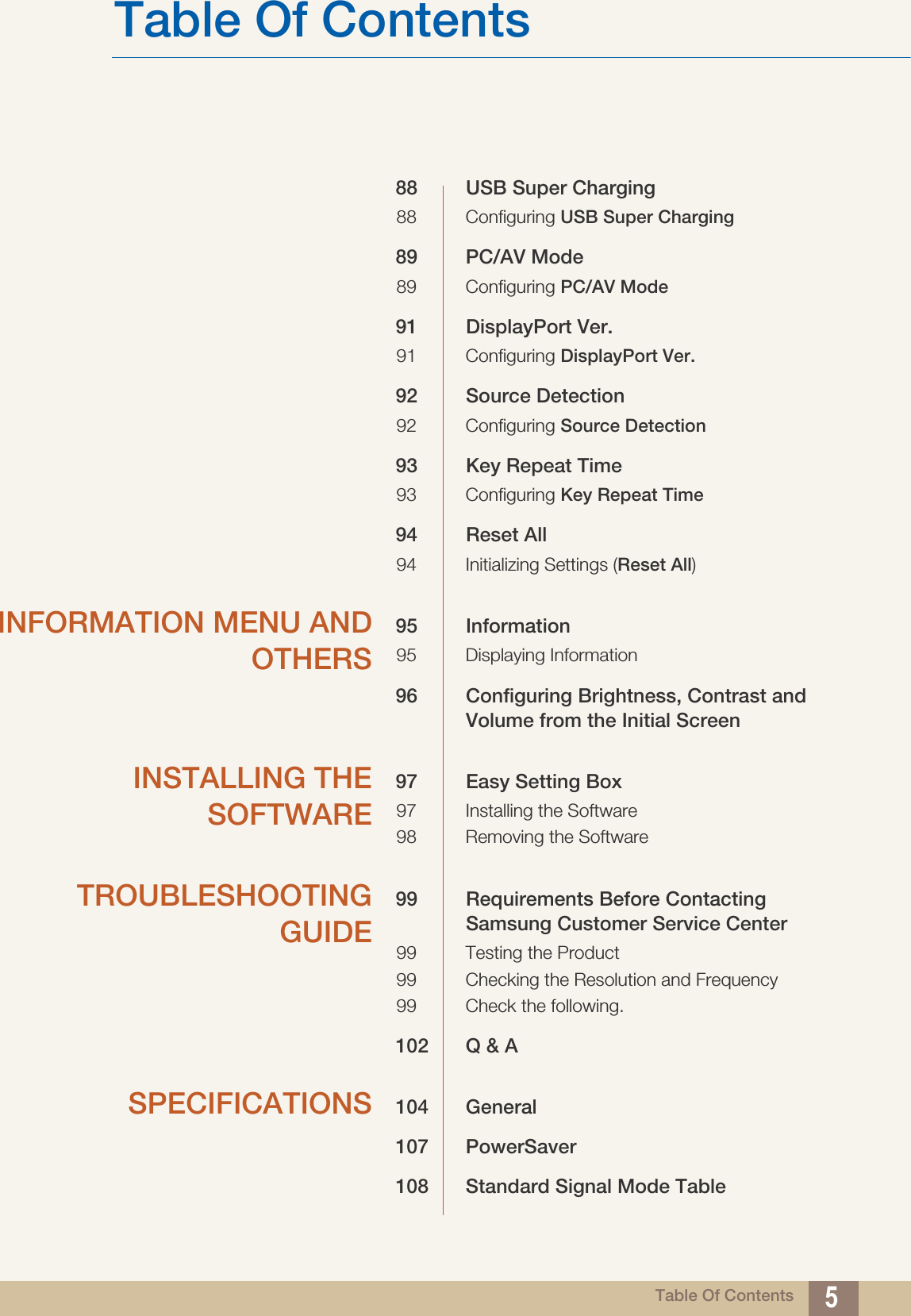 Table Of ContentsTable Of Contents 588 USB Super Charging88 Configuring USB Super Charging89 PC/AV Mode89 Configuring PC/AV Mode91 DisplayPort Ver.91 Configuring DisplayPort Ver.92 Source Detection92 Configuring Source Detection93 Key Repeat Time93 Configuring Key Repeat Time94 Reset All 94 Initializing Settings (Reset All)INFORMATION MENU ANDOTHERS95 Information95 Displaying Information96 Configuring Brightness, Contrast and Volume from the Initial ScreenINSTALLING THESOFTWARE97 Easy Setting Box97 Installing the Software98 Removing the SoftwareTROUBLESHOOTINGGUIDE99 Requirements Before Contacting Samsung Customer Service Center99 Testing the Product99 Checking the Resolution and Frequency99 Check the following.102 Q &amp; ASPECIFICATIONS 104 General107 PowerSaver108 Standard Signal Mode Table