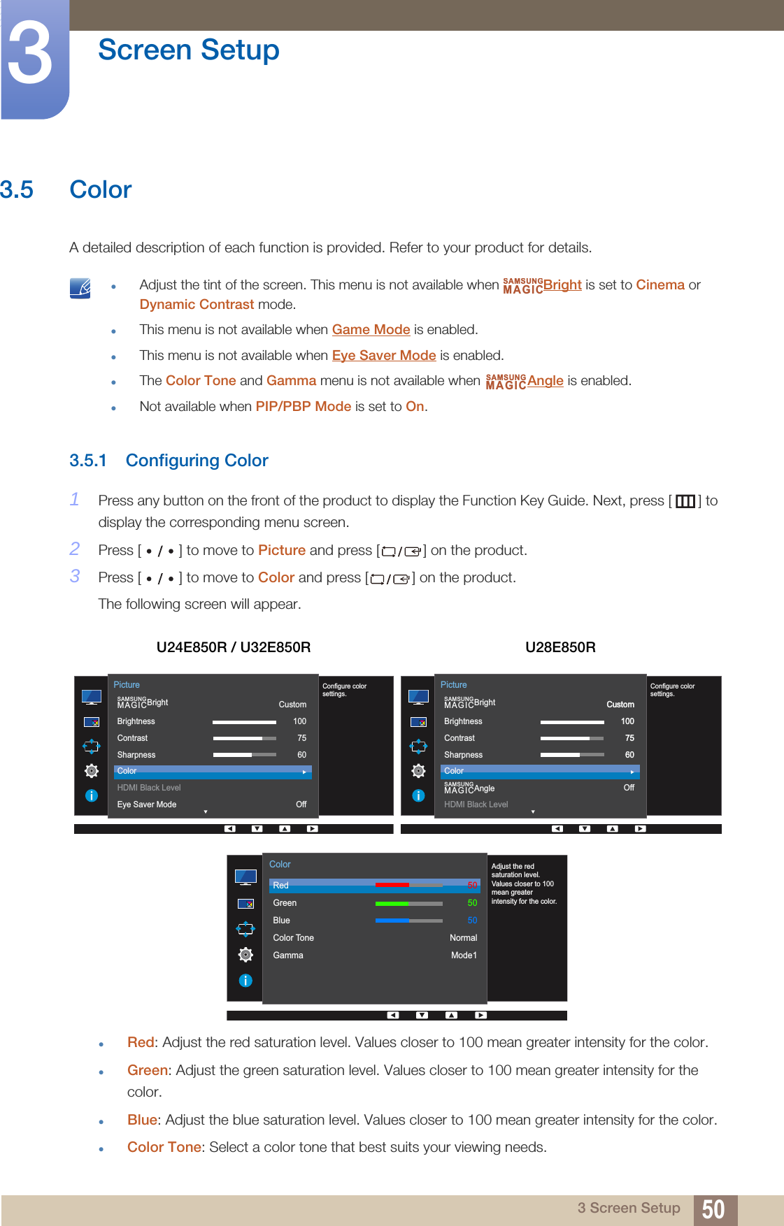 50Screen Setup33 Screen Setup3.5 ColorA detailed description of each function is provided. Refer to your product for details. Adjust the tint of the screen. This menu is not available when  Bright is set to Cinema or Dynamic Contrast mode.This menu is not available when Game Mode is enabled.This menu is not available when Eye Saver Mode is enabled.The Color Tone and Gamma menu is not available when  Angle is enabled.Not available when PIP/PBP Mode is set to On. 3.5.1 Configuring Color1Press any button on the front of the product to display the Function Key Guide. Next, press [ ] to display the corresponding menu screen. 2Press [ ] to move to Picture and press [ ] on the product.3Press [ ] to move to Color and press [ ] on the product.The following screen will appear.Red: Adjust the red saturation level. Values closer to 100 mean greater intensity for the color.Green: Adjust the green saturation level. Values closer to 100 mean greater intensity for the color.Blue: Adjust the blue saturation level. Values closer to 100 mean greater intensity for the color.Color Tone: Select a color tone that best suits your viewing needs.U24E850R / U32E850R U28E850RSAMSUNGMAGICSAMSUNGMAGIC  SAMSUNGMAGICBrightBrightnessContrastSharpnessColorHDMI Black LevelEye Saver ModeCustom1007560OffPictureConfigure color settings.  SAMSUNGMAGICBrightSAMSUNGMAGICAngleBrightnessContrastSharpnessColorHDMI Black LevelCustom1007560OffPictureConfigure color settings.Custom1007560  RedGreenBlueColor ToneGammaColorAdjust the red saturation level. Values closer to 100 mean greater intensity for the color.505050NormalMode1