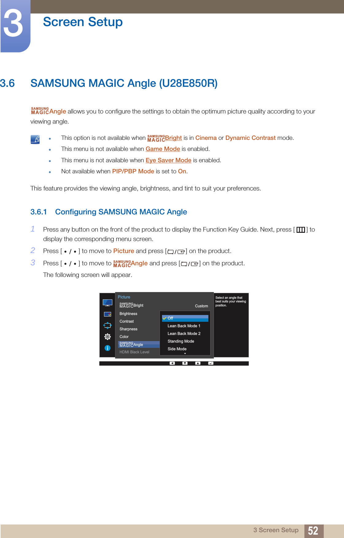 52Screen Setup33 Screen Setup3.6 SAMSUNG MAGIC Angle (U28E850R)Angle allows you to configure the settings to obtain the optimum picture quality according to your viewing angle. This option is not available when  Bright is in Cinema or Dynamic Contrast mode.This menu is not available when Game Mode is enabled.This menu is not available when Eye Saver Mode is enabled.Not available when PIP/PBP Mode is set to On. This feature provides the viewing angle, brightness, and tint to suit your preferences.3.6.1 Configuring SAMSUNG MAGIC Angle1Press any button on the front of the product to display the Function Key Guide. Next, press [ ] to display the corresponding menu screen. 2Press [ ] to move to Picture and press [ ] on the product.3Press [ ] to move to  Angle and press [ ] on the product.The following screen will appear.SAMSUNGMAGICSAMSUNGMAGICSAMSUNGMAGIC  SAMSUNGMAGICBrightSAMSUNGMAGICAngleBrightnessContrastSharpnessColorHDMI Black LevelCustom1007560OffPictureSelect an angle that best suits your viewing position.OffLean Back Mode 1Lean Back Mode 2Standing ModeSide Mode