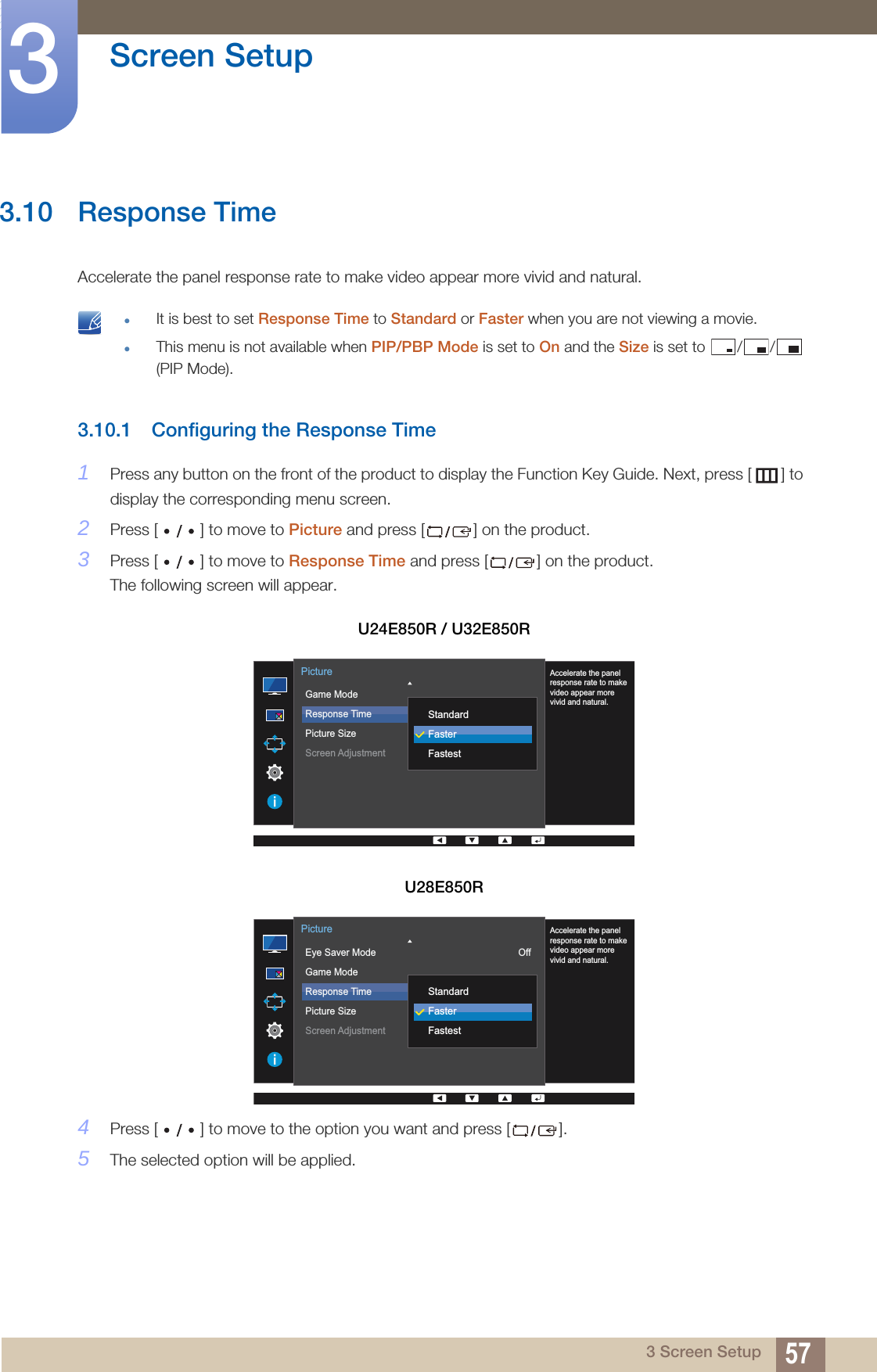 57Screen Setup33 Screen Setup3.10 Response TimeAccelerate the panel response rate to make video appear more vivid and natural. It is best to set Response Time to Standard or Faster when you are not viewing a movie.This menu is not available when PIP/PBP Mode is set to On and the Size is set to  / /  (PIP Mode). 3.10.1 Configuring the Response Time1Press any button on the front of the product to display the Function Key Guide. Next, press [ ] to display the corresponding menu screen. 2Press [ ] to move to Picture and press [ ] on the product.3Press [ ] to move to Response Time and press [ ] on the product. The following screen will appear.4Press [ ] to move to the option you want and press [ ].5The selected option will be applied.U24E850R / U32E850RU28E850R  Game ModeResponse TimePicture SizeScreen Adjustment 16:9PictureAccelerate the panelresponse rate to makevideo appear morevivid and natural.StandardFasterFastest  Eye Saver ModeGame ModeResponse TimePicture SizeScreen AdjustmentOff16:9PictureAccelerate the panelresponse rate to makevideo appear morevivid and natural.StandardFasterFastest