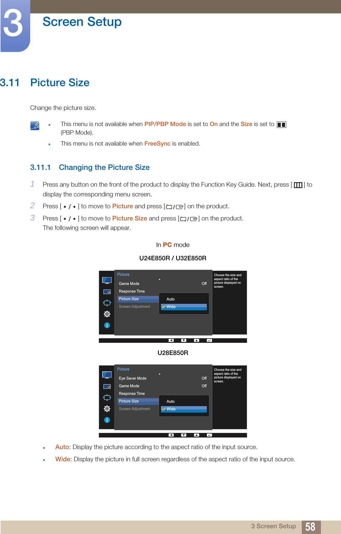 58Screen Setup33 Screen Setup3.11 Picture SizeChange the picture size. This menu is not available when PIP/PBP Mode is set to On and the Size is set to   (PBP Mode).This menu is not available when FreeSync is enabled. 3.11.1 Changing the Picture Size1Press any button on the front of the product to display the Function Key Guide. Next, press [ ] to display the corresponding menu screen. 2Press [ ] to move to Picture and press [ ] on the product.3Press [ ] to move to Picture Size and press [ ] on the product. The following screen will appear.Auto: Display the picture according to the aspect ratio of the input source.Wide: Display the picture in full screen regardless of the aspect ratio of the input source.In PC modeU24E850R / U32E850RU28E850R  Game ModeResponse TimePicture SizeScreen AdjustmentOff16:9PictureChoose the size andaspect ratio of thepicture displayed onscreen.AutoWide  Eye Saver ModeGame ModeResponse TimePicture SizeScreen AdjustmentOffOff16:9PictureChoose the size andaspect ratio of thepicture displayed onscreen.AutoWide