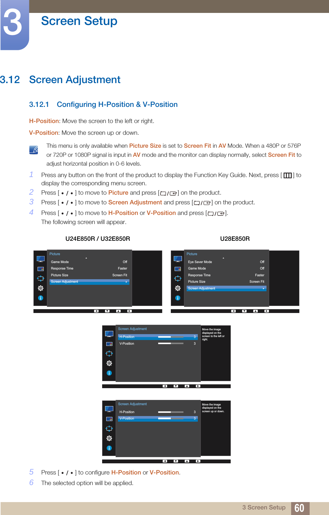 60Screen Setup33 Screen Setup3.12 Screen Adjustment3.12.1 Configuring H-Position &amp; V-PositionH-Position: Move the screen to the left or right.V-Position: Move the screen up or down. This menu is only available when Picture Size is set to Screen Fit in AV Mode. When a 480P or 576P or 720P or 1080P signal is input in AV mode and the monitor can display normally, select Screen Fit to adjust horizontal position in 0-6 levels. 1Press any button on the front of the product to display the Function Key Guide. Next, press [ ] to display the corresponding menu screen. 2Press [ ] to move to Picture and press [ ] on the product.3Press [ ] to move to Screen Adjustment and press [ ] on the product.4Press [ ] to move to H-Position or V-Position and press [ ].The following screen will appear.5Press [ ] to configure H-Position or V-Position.6The selected option will be applied.U24E850R / U32E850R U28E850R  Game ModeResponse TimePicture SizeScreen AdjustmentOffFasterScreen FitPicture  Eye Saver ModeGame ModeResponse TimePicture SizeScreen AdjustmentOffOffFasterScreen FitPicture  H-PositionV-Position33Screen AdjustmentMove the imagedisplayed on thescreen to the left orright.  H-PositionV-Position33Screen AdjustmentMove the imagedisplayed on thescreen up or down.