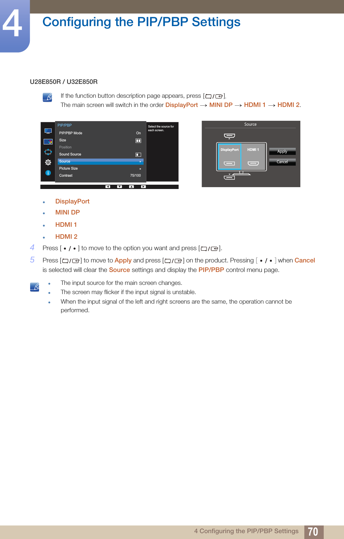 70Configuring the PIP/PBP Settings44 Configuring the PIP/PBP SettingsU28E850R / U32E850R If the function button description page appears, press []. The main screen will switch in the order DisplayPort MINI DP HDMI 1 HDMI 2. DisplayPortMINI DPHDMI 1HDMI 24Press [ ] to move to the option you want and press [ ].5Press [ ] to move to Apply and press [ ] on the product. Pressing [ ] when Cancel is selected will clear the Source settings and display the PIP/PBP control menu page. The input source for the main screen changes.The screen may flicker if the input signal is unstable.When the input signal of the left and right screens are the same, the operation cannot be performed. → →  →       Select the source foreach screen.  PIP/PBPPIP/PBP ModeSizePositionSound SourceSourcePicture SizeContrastOn75/1006RXUFH  $SSO\&amp;DQFHODisplayPort HDMI 1