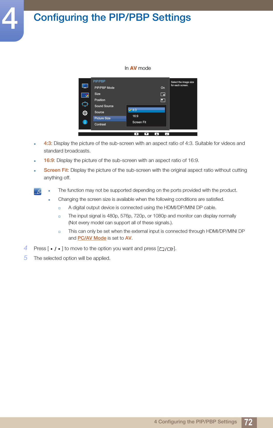 72Configuring the PIP/PBP Settings44 Configuring the PIP/PBP Settings4:3: Display the picture of the sub-screen with an aspect ratio of 4:3. Suitable for videos and standard broadcasts.16:9: Display the picture of the sub-screen with an aspect ratio of 16:9.Screen Fit: Display the picture of the sub-screen with the original aspect ratio without cutting anything off. The function may not be supported depending on the ports provided with the product.Changing the screen size is available when the following conditions are satisfied.A digital output device is connected using the HDMI/DP/MINI DP cable.The input signal is 480p, 576p, 720p, or 1080p and monitor can display normally (Not every model can support all of these signals.).This can only be set when the external input is connected through HDMI/DP/MINI DP and PC/AV Mode is set to AV. 4Press [ ] to move to the option you want and press [ ].5The selected option will be applied.In AV mode      Select the image sizefor each screen.  PIP/PBPPIP/PBP ModeSizePositionSound SourceSourcePicture SizeContrastOn75/754:316:9Screen Fit