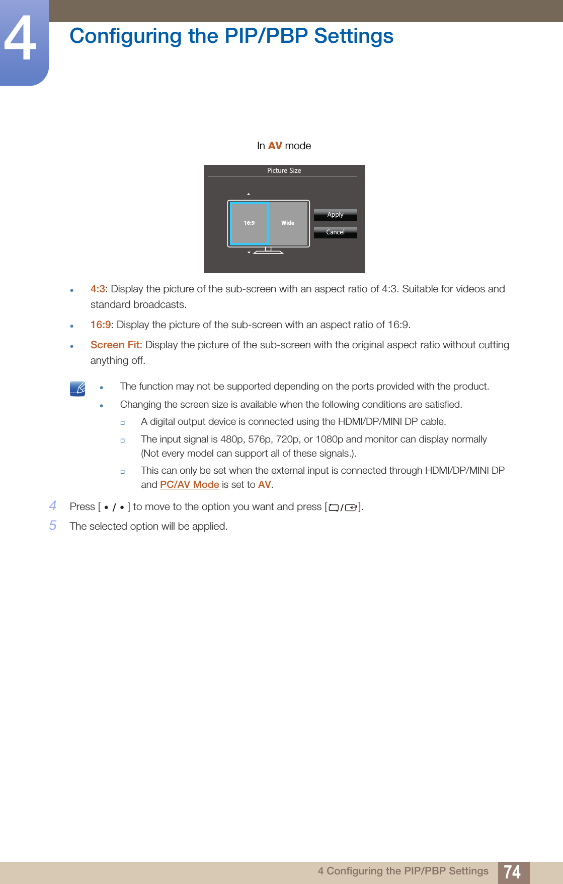 74Configuring the PIP/PBP Settings44 Configuring the PIP/PBP Settings4:3: Display the picture of the sub-screen with an aspect ratio of 4:3. Suitable for videos and standard broadcasts.16:9: Display the picture of the sub-screen with an aspect ratio of 16:9.Screen Fit: Display the picture of the sub-screen with the original aspect ratio without cutting anything off. The function may not be supported depending on the ports provided with the product.Changing the screen size is available when the following conditions are satisfied.A digital output device is connected using the HDMI/DP/MINI DP cable.The input signal is 480p, 576p, 720p, or 1080p and monitor can display normally (Not every model can support all of these signals.).This can only be set when the external input is connected through HDMI/DP/MINI DP and PC/AV Mode is set to AV. 4Press [ ] to move to the option you want and press [ ].5The selected option will be applied.In AV mode3LFWXUH6L]H  $SSO\&amp;DQFHO16:9 Wide