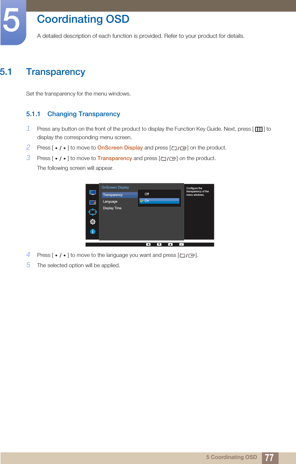 775 Coordinating OSD5  Coordinating OSDA detailed description of each function is provided. Refer to your product for details.5.1 TransparencySet the transparency for the menu windows.5.1.1 Changing Transparency1Press any button on the front of the product to display the Function Key Guide. Next, press [ ] to display the corresponding menu screen. 2Press [ ] to move to OnScreen Display and press [ ] on the product.3Press [ ] to move to Transparency and press [ ] on the product. The following screen will appear.4Press [ ] to move to the language you want and press [ ]. 5The selected option will be applied.  Configure the transparency of the menu windows.TransparencyLanguageDisplay Time  OffOnOnScreen Display