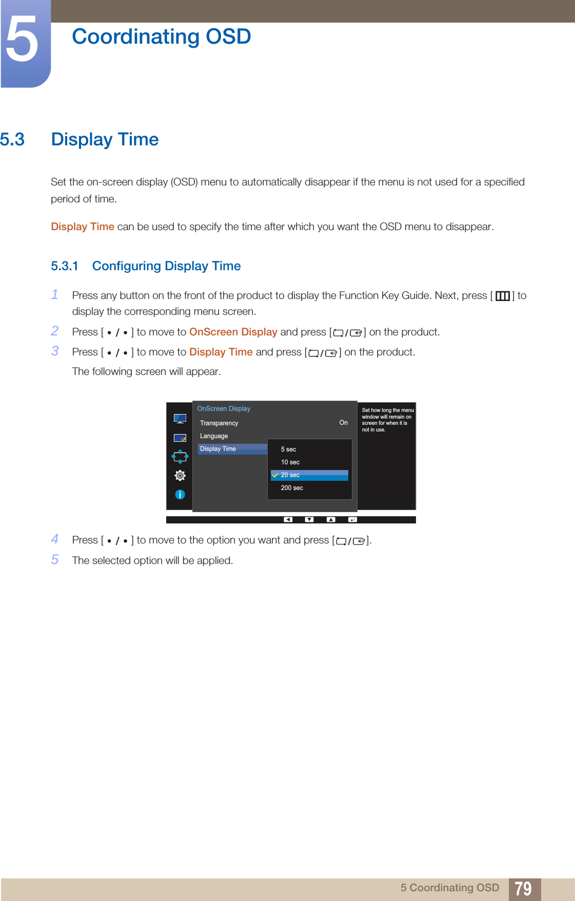 79Coordinating OSD55 Coordinating OSD5.3 Display TimeSet the on-screen display (OSD) menu to automatically disappear if the menu is not used for a specified period of time.Display Time can be used to specify the time after which you want the OSD menu to disappear.5.3.1 Configuring Display Time1Press any button on the front of the product to display the Function Key Guide. Next, press [ ] to display the corresponding menu screen. 2Press [ ] to move to OnScreen Display and press [ ] on the product. 3Press [ ] to move to Display Time and press [ ] on the product. The following screen will appear.4Press [ ] to move to the option you want and press [ ]. 5The selected option will be applied.  Set how long the menuwindow will remain onscreen for when it isnot in use.TransparencyLanguageDisplay Time  5 sec10 sec20 sec200 secOnScreen DisplayOn