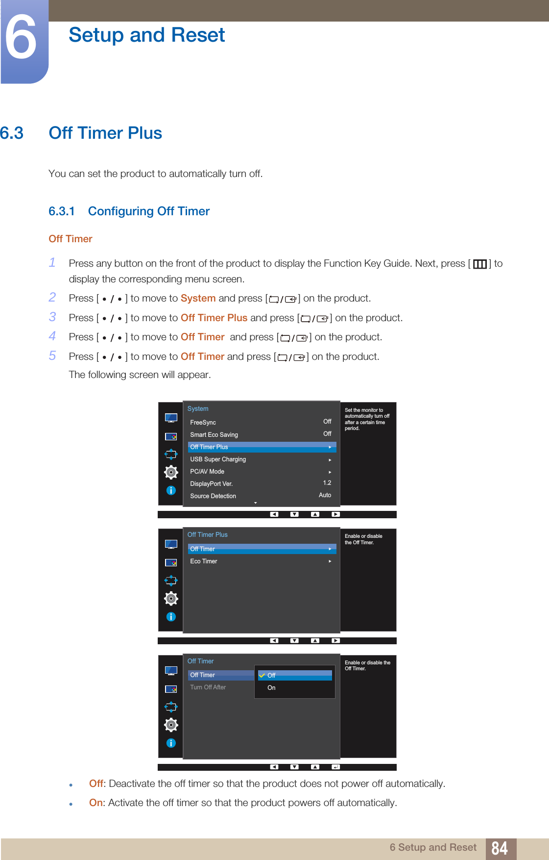 84Setup and Reset66 Setup and Reset6.3 Off Timer PlusYou can set the product to automatically turn off.6.3.1 Configuring Off TimerOff Timer1Press any button on the front of the product to display the Function Key Guide. Next, press [ ] to display the corresponding menu screen. 2Press [ ] to move to System and press [ ] on the product.3Press [ ] to move to Off Timer Plus and press [ ] on the product. 4Press [ ] to move to Off Timer  and press [ ] on the product. 5Press [ ] to move to Off Timer and press [ ] on the product. The following screen will appear.Off: Deactivate the off timer so that the product does not power off automatically.On: Activate the off timer so that the product powers off automatically.OffOff1.2Auto  Set the monitor to automatically turn off after a certain time period.FreeSyncSmart Eco SavingOff Timer PlusUSB Super ChargingPC/AV ModeDisplayPort Ver.Source DetectionSystem  Enable or disablethe Off Timer.Off TimerEco TimerOff Timer Plus  Enable or disable theOff Timer.Off TimerTurn Off AfterOffOnOff Timer