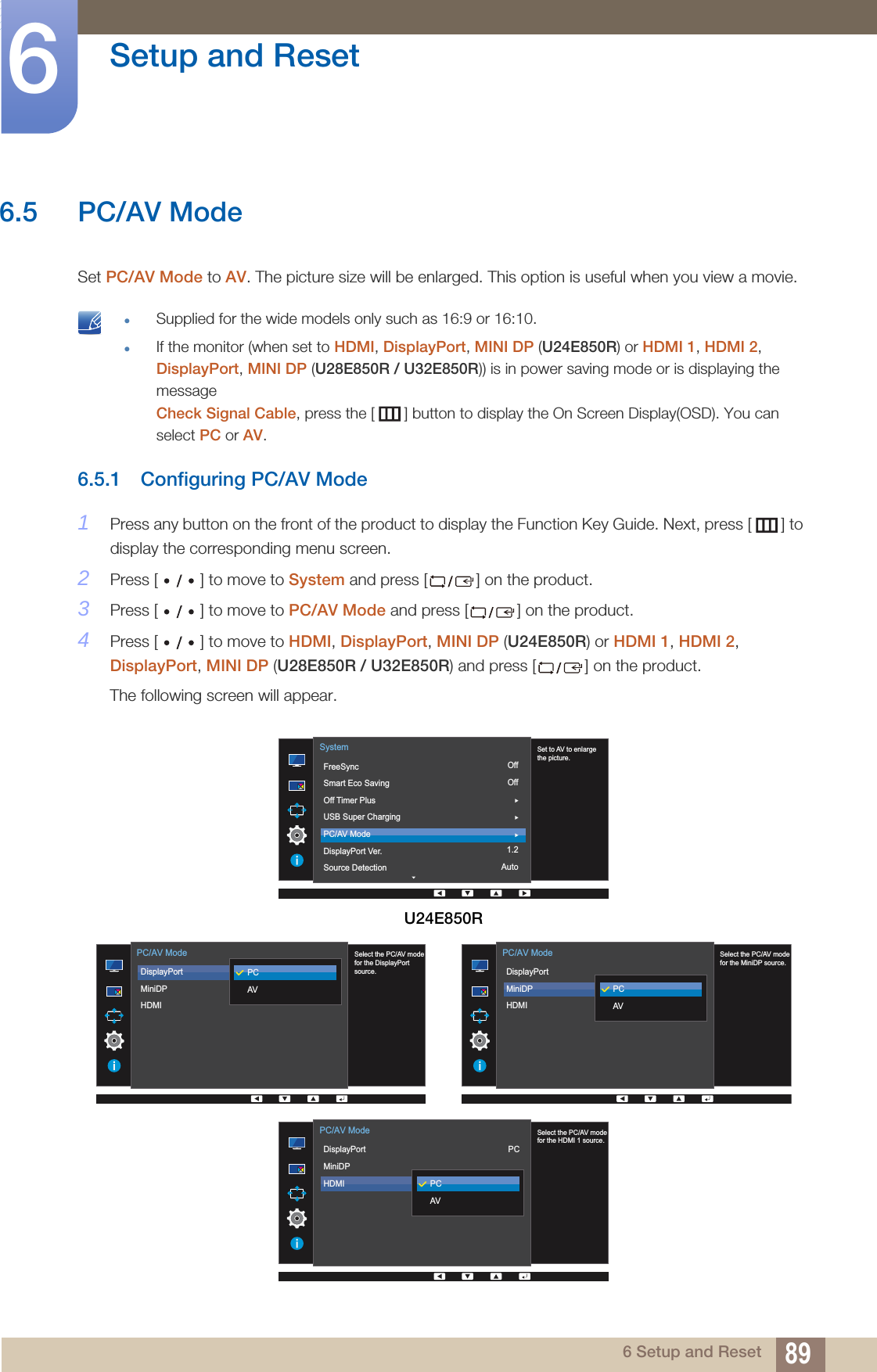 89Setup and Reset66 Setup and Reset6.5 PC/AV ModeSet PC/AV Mode to AV. The picture size will be enlarged. This option is useful when you view a movie. Supplied for the wide models only such as 16:9 or 16:10.If the monitor (when set to HDMI, DisplayPort, MINI DP (U24E850R) or HDMI 1, HDMI 2, DisplayPort, MINI DP (U28E850R / U32E850R)) is in power saving mode or is displaying the messageCheck Signal Cable, press the [ ] button to display the On Screen Display(OSD). You can select PC or AV. 6.5.1 Configuring PC/AV Mode1Press any button on the front of the product to display the Function Key Guide. Next, press [ ] to display the corresponding menu screen. 2Press [ ] to move to System and press [ ] on the product.3Press [ ] to move to PC/AV Mode and press [ ] on the product.4Press [ ] to move to HDMI, DisplayPort, MINI DP (U24E850R) or HDMI 1, HDMI 2, DisplayPort, MINI DP (U28E850R / U32E850R) and press [ ] on the product.The following screen will appear.U24E850ROffOff1.2Auto  Set to AV to enlarge the picture.FreeSyncSmart Eco SavingOff Timer PlusUSB Super ChargingPC/AV ModeDisplayPort Ver.Source DetectionSystem  Select the PC/AV modefor the DisplayPort source.DisplayPortMiniDPHDMI PC/AV ModePCAV  Select the PC/AV modefor the MiniDP source.DisplayPortMiniDPHDMI PC/AV ModePCAV  Select the PC/AV modefor the HDMI 1 source.DisplayPortMiniDPHDMI PC/AV ModePCAVPC