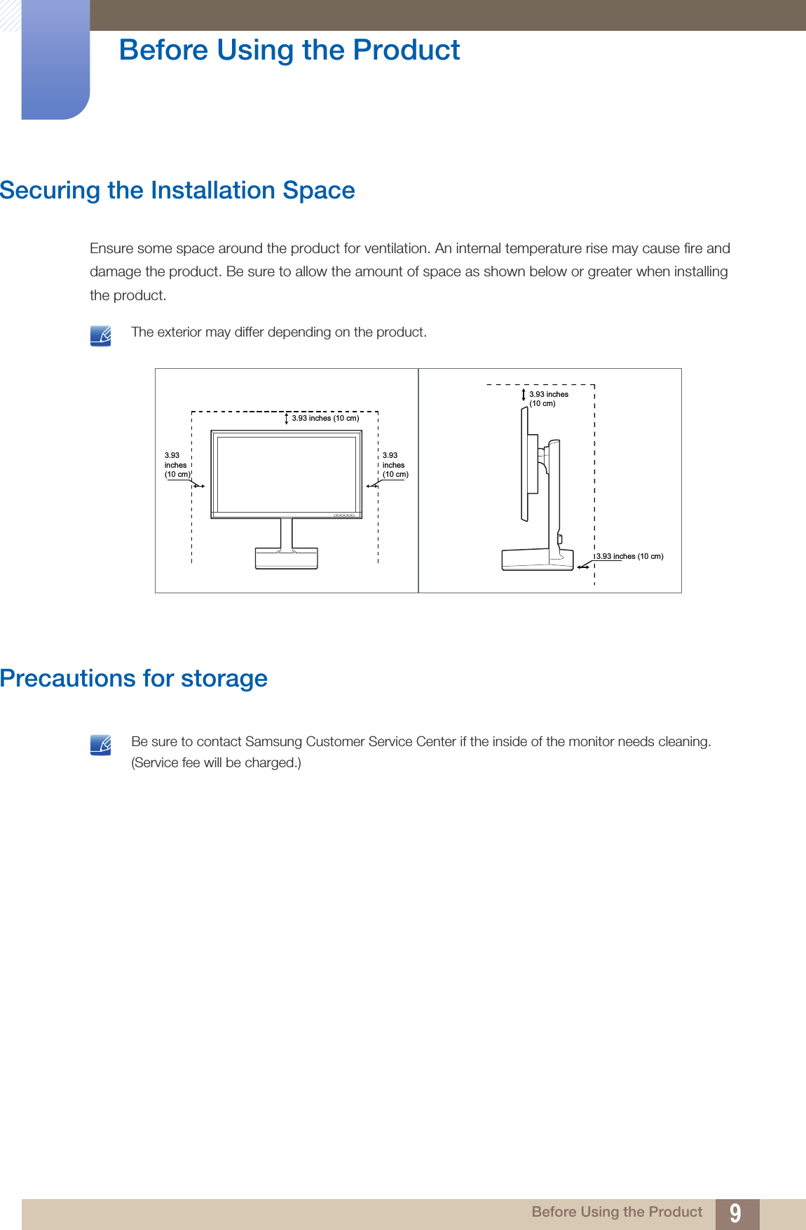 9Before Using the Product Before Using the ProductSecuring the Installation SpaceEnsure some space around the product for ventilation. An internal temperature rise may cause fire and damage the product. Be sure to allow the amount of space as shown below or greater when installing the product. The exterior may differ depending on the product. Precautions for storage  Be sure to contact Samsung Customer Service Center if the inside of the monitor needs cleaning. (Service fee will be charged.) 3.93inches(10 cm)3.93inches(10 cm)3.93 inches (10 cm)3.93 inches (10 cm)3.93 inches(10 cm)