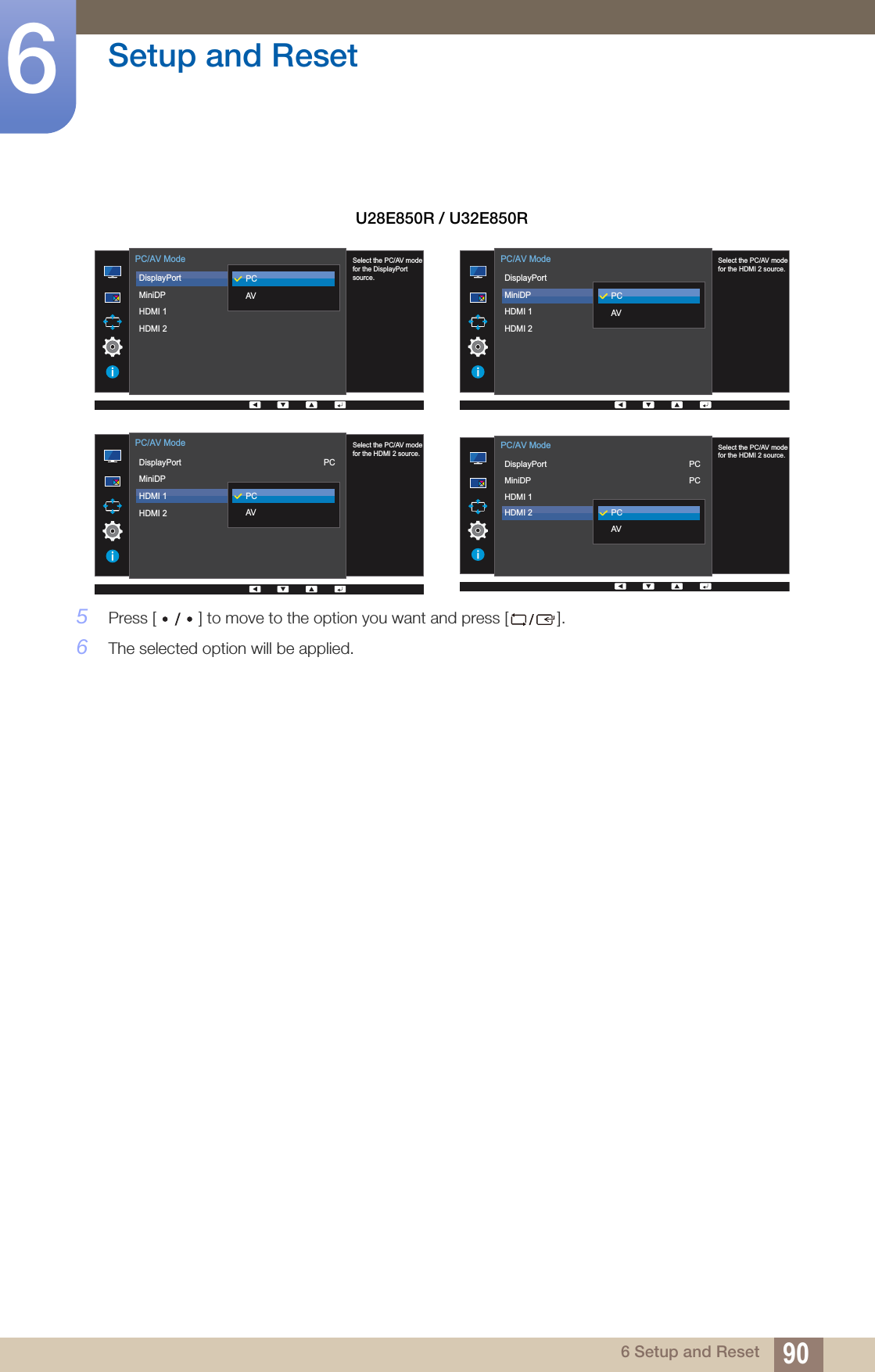 90Setup and Reset66 Setup and Reset5Press [ ] to move to the option you want and press [ ]. 6The selected option will be applied.U28E850R / U32E850R  Select the PC/AV modefor the DisplayPort source.DisplayPortMiniDPHDMI 1HDMI 2PC/AV ModePCAV  Select the PC/AV modefor the HDMI 2 source.DisplayPortMiniDPHDMI 1HDMI 2PC/AV ModePCAV  Select the PC/AV modefor the HDMI 2 source.DisplayPortMiniDPHDMI 1HDMI 2PC/AV ModePCAVPC  Select the PC/AV modefor the HDMI 2 source.DisplayPortMiniDPHDMI 1HDMI 2PC/AV ModePCAVPCPC