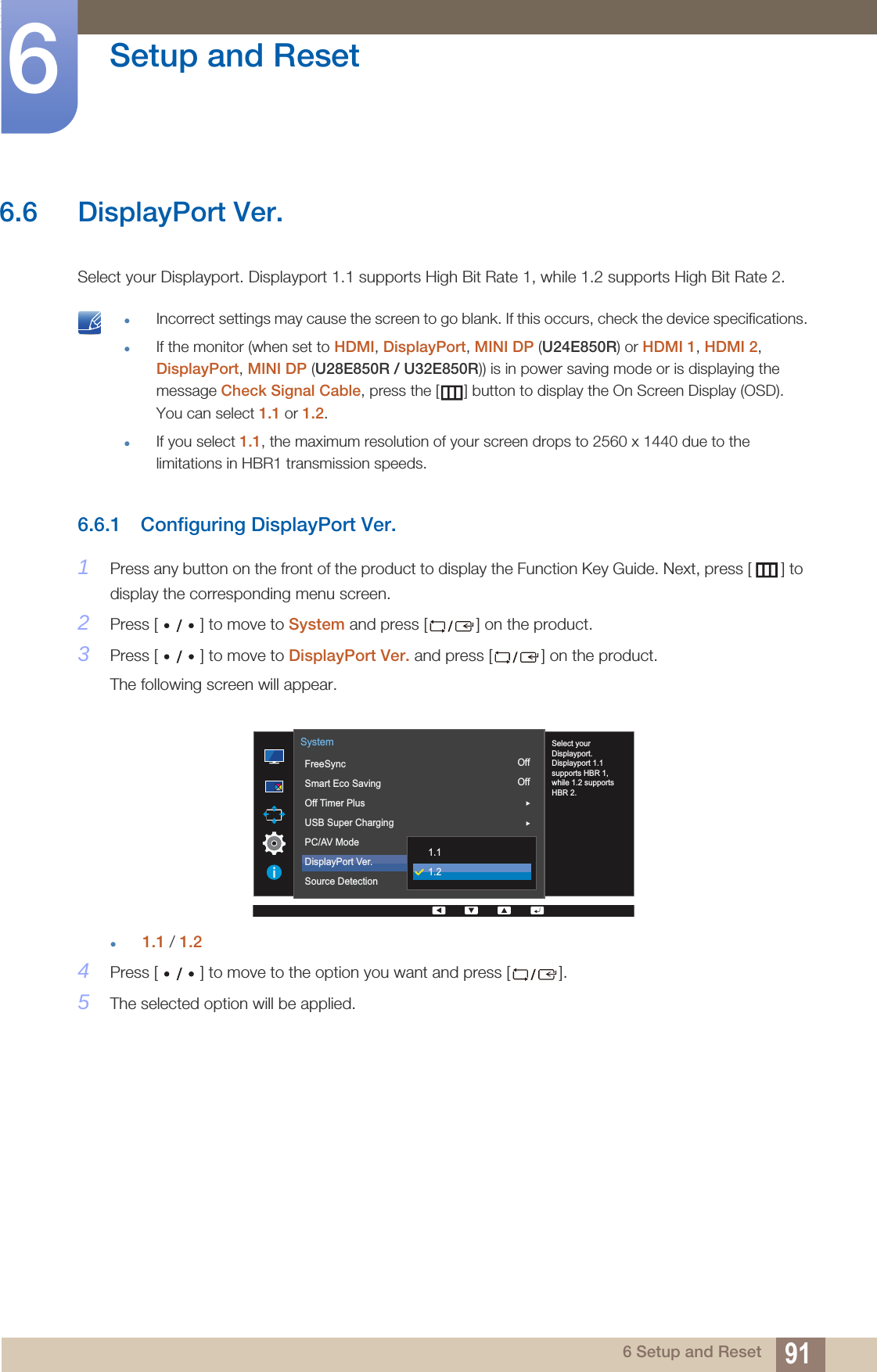 91Setup and Reset66 Setup and Reset6.6 DisplayPort Ver.Select your Displayport. Displayport 1.1 supports High Bit Rate 1, while 1.2 supports High Bit Rate 2. Incorrect settings may cause the screen to go blank. If this occurs, check the device specifications.If the monitor (when set to HDMI, DisplayPort, MINI DP (U24E850R) or HDMI 1, HDMI 2, DisplayPort, MINI DP (U28E850R / U32E850R)) is in power saving mode or is displaying the message Check Signal Cable, press the [ ] button to display the On Screen Display (OSD). You can select 1.1 or 1.2.If you select 1.1, the maximum resolution of your screen drops to 2560 x 1440 due to the limitations in HBR1 transmission speeds. 6.6.1 Configuring DisplayPort Ver.1Press any button on the front of the product to display the Function Key Guide. Next, press [ ] to display the corresponding menu screen.2Press [ ] to move to System and press [ ] on the product.3Press [ ] to move to DisplayPort Ver. and press [ ] on the product.The following screen will appear.1.1 / 1.24Press [ ] to move to the option you want and press [ ].5The selected option will be applied.OffOffAuto  Select yourDisplayport.Displayport 1.1supports HBR 1,while 1.2 supportsHBR 2.FreeSyncSmart Eco SavingOff Timer PlusUSB Super ChargingPC/AV ModeDisplayPort Ver.Source DetectionSystem1.11.2